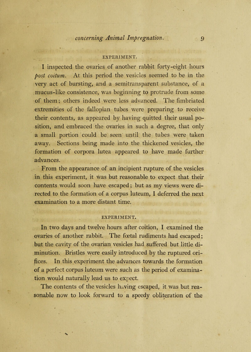 EXPERIMENT. I inspected the ovaries of another rabbit forty-eight hours post coitum. At this period the vesicles seemed to be in the very act of bursting, and a semitransparent substance, of a mucus-like consistence, was beginning to protrude from some of them; others indeed were less advanced. The fimbriated extremities of the fallopian tubes were preparing to receive their contents, as appeared by having quitted their usual po¬ sition, and embraced the ovaries in such a degree, that only a small portion could be seen until the tubes were taken away. Sections being made into the thickened vesicles, the formation of corpora lutea appeared to have made further advances. From the appearance of an incipient rupture of the vesicles in this experiment, it was but reasonable to expect that their contents would soon have escaped; but as my views were di¬ rected to the formation of a corpus luteum, I deferred the next examination to a more distant time. EXPERIMENT. In two days and twelve hours after coition, I examined the ovaries of another rabbit. The foetal rudiments had escaped; but the cavity of the ovarian vesicles had suffered but little di¬ minution. Bristles were easily introduced by the ruptured ori¬ fices. In this experiment the advances towards the formation of a perfect corpus luteum were such as the period of examina¬ tion would naturally lead us to expect. The contents of the vesicles having escaped, it was but rea¬ sonable now to look forward to a speedy obliteration of the