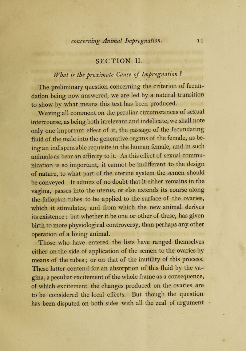 SECTION II. What is the proximate Cause of Impregnation ? The preliminary question concerning the criterion of fecun¬ dation being now answered, we are led by a natural transition to show by what means this test has been produced. Waving all comment on the peculiar circumstances of sexual intercourse, as being both irrelevant and indelicate, we shall note only one important effect of it, the passage of the fecundating fluid of the male into the generative organs of the female, as be¬ ing an indispensable requisite in the human female, and in such animals as bear an affinity to it. As this effect of sexual commu¬ nication is so important, it cannot be indifferent to the design of nature, to what part of the uterine system the semen should be conveyed. It admits of no doubt that it either remains in the vagina, passes into the uterus, or else extends its course along the fallopian tubes to be applied to the surface of the ovaries, which it stimulates, and from which the new animal derives its existence; but whether it be one or other of these, has given birth to more physiological controversy, than perhaps any other operation of a living animal. Those who have entered the lists have ranged themselves either on the side of application of the semen to the ovaries by means of the tubes ; or on that of the inutility of this process. These latter contend for an absorption of this fluid by the va- / gina, a peculiar excitement of the whole frame as a consequence, of which excitement the changes produced on the ovaries are to be considered the local effects. But though the question has been disputed on both sides with all the zeal of argument