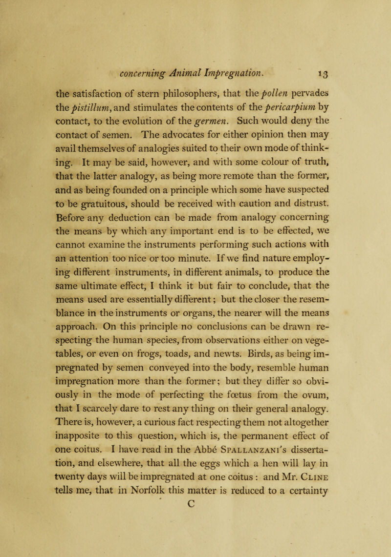 the satisfaction of stern philosophers, that the pollen pervades the pistillum, and stimulates the contents of the pericarpiuyn by contact, to the evolution of the germen. Such would deny the contact of semen. The advocates for either opinion then may avail themselves of analogies suited to their own mode of think¬ ing. It may be said, however, and with some colour of truth, that the latter analogy, as being more remote than the former, and as being founded on a principle which some have suspected to be gratuitous, should be received with caution and distrust. Before any deduction can be made from analogy concerning the means by which any important end is to be effected, we cannot examine the instruments performing such actions with an attention too nice or too minute. If we find nature employ¬ ing different instruments, in different animals, to produce the same ultimate effect, I think it but fair to conclude, that the means used are essentially different; but the closer the resem¬ blance in the instruments or organs, the nearer will the means approach. On this principle no conclusions can be drawn re¬ specting the human species, from observations either on vege¬ tables, or even on frogs, toads, and newts. Birds, as being im¬ pregnated by semen conveyed into the body, resemble human impregnation more than the former; but they differ so obvi¬ ously in the mode of perfecting the foetus from the ovum, that I scarcely dare to rest any thing on their general analogy. There is, however, a curious fact respecting them not altogether inapposite to this question, which is, the permanent effect of one coitus. I have read in the Abbe Spallanzani's disserta¬ tion, and elsewhere, that all the eggs which a hen will lay in twenty days will be impregnated at one coitus : and Mr. Cline tells me, that in Norfolk this matter is reduced to a certainty c
