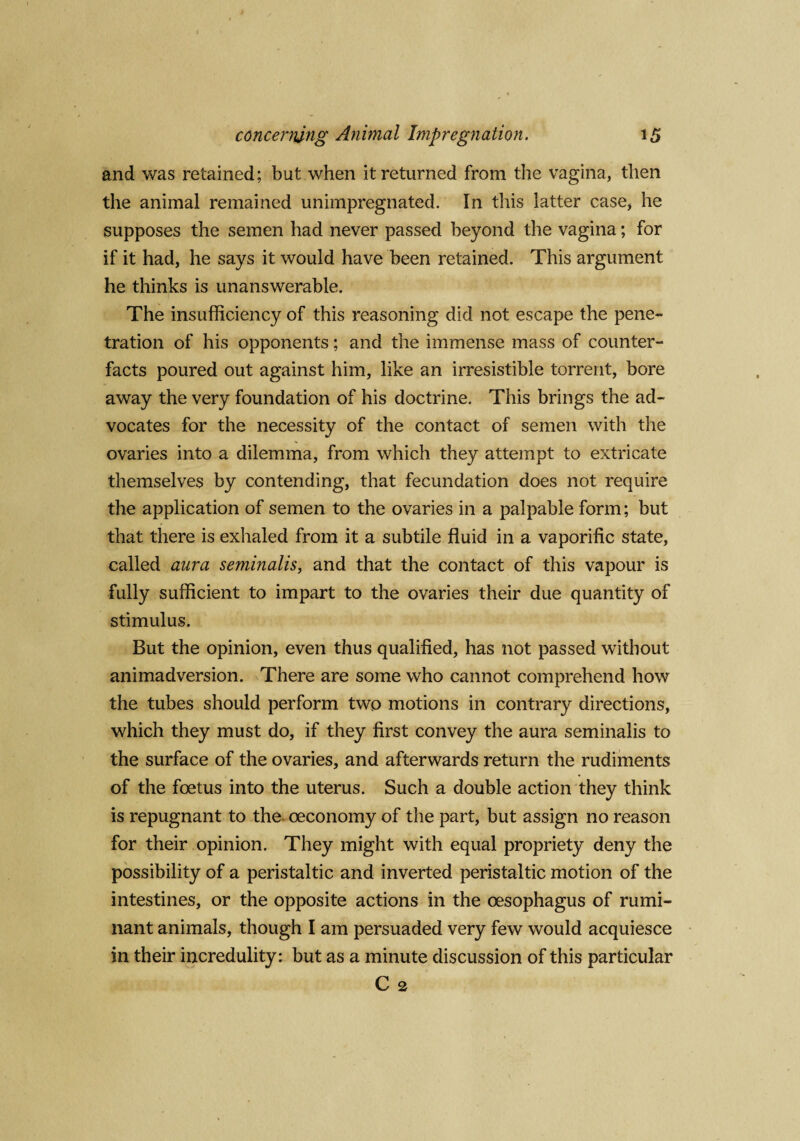and was retained; but when it returned from the vagina, then the animal remained unimpregnated. In this latter case, he supposes the semen had never passed beyond the vagina; for if it had, he says it would have been retained. This argument he thinks is unanswerable. The insufficiency of this reasoning did not escape the pene¬ tration of his opponents; and the immense mass of counter¬ facts poured out against him, like an irresistible torrent, bore away the very foundation of his doctrine. This brings the ad¬ vocates for the necessity of the contact of semen with the ovaries into a dilemma, from which they attempt to extricate themselves by contending, that fecundation does not require the application of semen to the ovaries in a palpable form; but that there is exhaled from it a subtile fluid in a vaporific state, called aura seminalis, and that the contact of this vapour is fully sufficient to impart to the ovaries their due quantity of stimulus. But the opinion, even thus qualified, has not passed without animadversion. There are some who cannot comprehend how the tubes should perform two motions in contrary directions, which they must do, if they first convey the aura seminalis to the surface of the ovaries, and afterwards return the rudiments of the foetus into the uterus. Such a double action they think is repugnant to the, oeconomy of the part, but assign no reason for their opinion. They might with equal propriety deny the possibility of a peristaltic and inverted peristaltic motion of the intestines, or the opposite actions in the oesophagus of rumi¬ nant animals, though I am persuaded very few would acquiesce in their incredulity: but as a minute discussion of this particular C 2