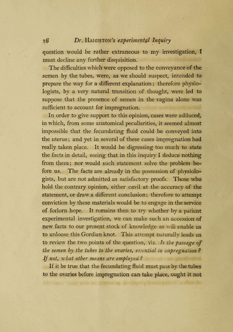question would be rather extraneous to my investigation, I must decline any further disquisition. The difficulties which were opposed to the conveyance of the semen by the tubes, were, as we should suspect, intended to prepare the way for a different explanation; therefore physio¬ logists, by a very natural transition of thought, were led to suppose that the presence of semen in the vagina alone was sufficient to account for impregnation. In order to give support to this opinion, cases were adduced, in which, from some anatomical peculiarities, it seemed almost impossible that the fecundating fluid could be conveyed into the uterus; and yet in several of these cases impregnation had really taken place. It would be digressing too much to state the facts in detail, seeing that in this inquiry I deduce nothing from them; nor would such statement solve the problem be¬ fore us. The facts are already in the possession of physiolo¬ gists, but are not admitted as satisfactory proofs. Those who hold the contrary opinion, either cavil at the accuracy of the statement, or draw a different conclusion; therefore to attempt conviction by these materials would be to engage in the service of forlorn hope. It remains then to try whether by a patient experimental investigation, we can make such an accession of new facts to our present stock of knowledge as will enable us to unloose this Gordian knot. This attempt naturally leads us to review the two points of the question, viz. Is the passage of the semen by the tubes to the ovaries, essential 10 impregnation f If not, what other means are employed % If it be true that the fecundating fluid must pass by the tubes to the ovaries before impregnation can take place, ought it not