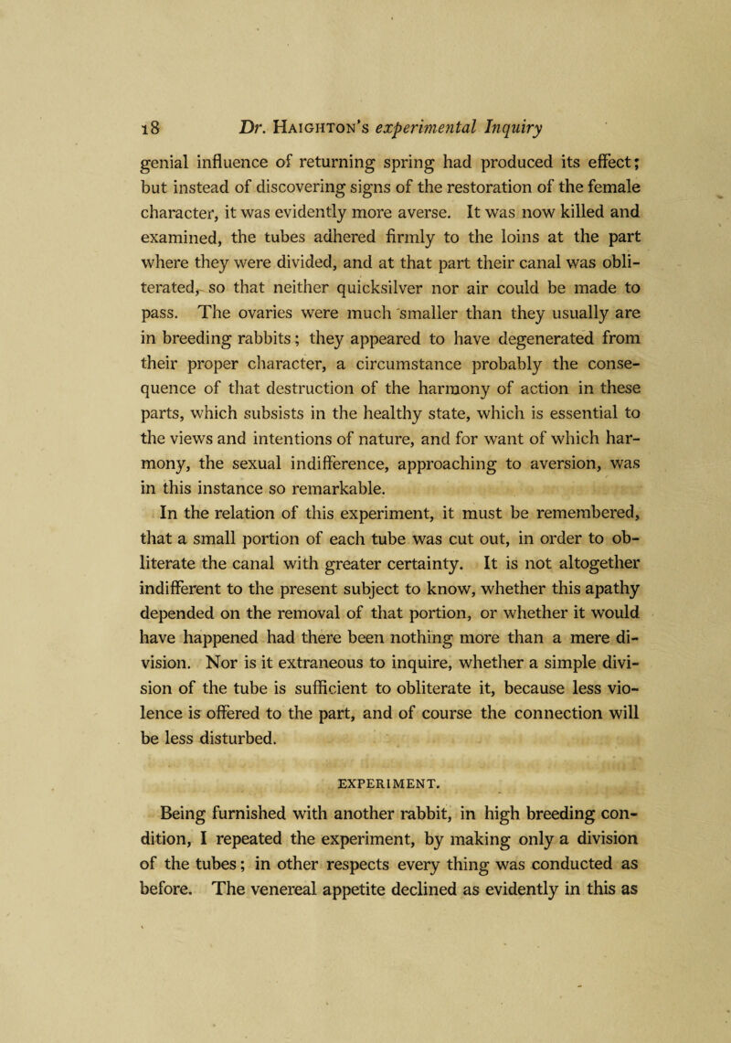 genial influence of returning spring had produced its effect; but instead of discovering signs of the restoration of the female character, it was evidently more averse. It was now killed and examined, the tubes adhered firmly to the loins at the part where they were divided, and at that part their canal was obli¬ terated, so that neither quicksilver nor air could be made to pass. The ovaries were much smaller than they usually are in breeding rabbits; they appeared to have degenerated from their proper character, a circumstance probably the conse¬ quence of that destruction of the harmony of action in these parts, which subsists in the healthy state, which is essential to the views and intentions of nature, and for want of which har¬ mony, the sexual indifference, approaching to aversion, was / in this instance so remarkable. In the relation of this experiment, it must be remembered, that a small portion of each tube was cut out, in order to ob¬ literate the canal with greater certainty. It is not altogether indifferent to the present subject to know, whether this apathy depended on the removal of that portion, or whether it would have happened had there been nothing more than a mere di¬ vision. Nor is it extraneous to inquire, whether a simple divi¬ sion of the tube is sufficient to obliterate it, because less vio¬ lence is offered to the part, and of course the connection will be less disturbed. EXPERIMENT. Being furnished with another rabbit, in high breeding con¬ dition, I repeated the experiment, by making only a division of the tubes; in other respects every thing was conducted as before. The venereal appetite declined as evidently in this as