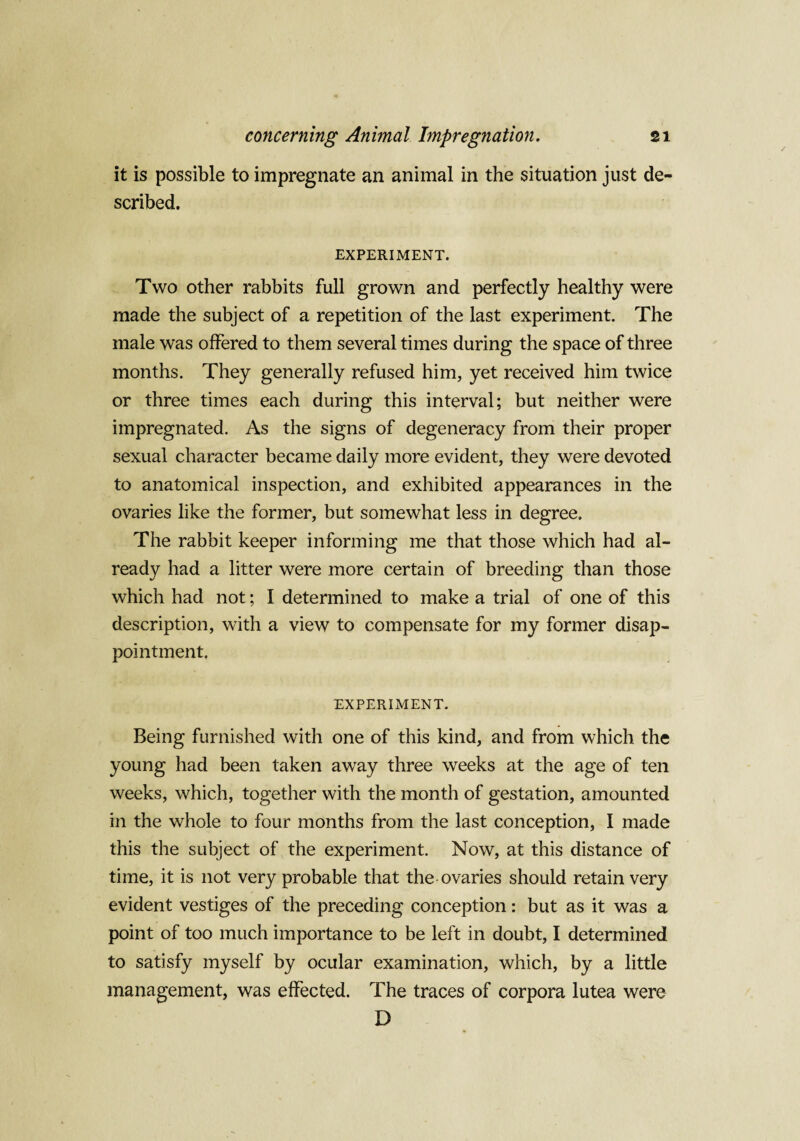 it is possible to impregnate an animal in the situation just de¬ scribed. EXPERIMENT. Two other rabbits full grown and perfectly healthy were made the subject of a repetition of the last experiment. The male was offered to them several times during the space of three months. They generally refused him, yet received him twice or three times each during this interval; but neither were impregnated. As the signs of degeneracy from their proper sexual character became daily more evident, they were devoted to anatomical inspection, and exhibited appearances in the ovaries like the former, but somewhat less in degree. The rabbit keeper informing me that those which had al¬ ready had a litter were more certain of breeding than those which had not; I determined to make a trial of one of this description, with a view to compensate for my former disap¬ pointment, EXPERIMENT. Being furnished with one of this kind, and from which the young had been taken away three weeks at the age of ten weeks, which, together with the month of gestation, amounted in the whole to four months from the last conception, I made this the subject of the experiment. Now, at this distance of time, it is not very probable that the ovaries should retain very evident vestiges of the preceding conception: but as it was a point of too much importance to be left in doubt, I determined to satisfy myself by ocular examination, which, by a little management, was effected. The traces of corpora lutea were D