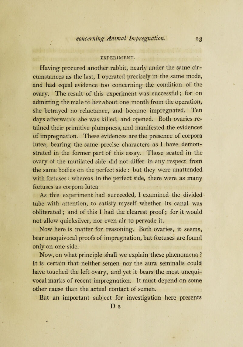 EXPERIMENT. Having procured another rabbit, nearly under the same cir¬ cumstances as the last, I operated precisely in the same mode, and had equal evidence too concerning the condition of the ovary. The result of this experiment was successful; for on admitting the male to her about one month from the operation, she betrayed no reluctance, and became impregnated. Ten days afterwards she was killed, and opened. Both ovaries re¬ tained their primitive plumpness, and manifested the evidences of impregnation. These evidences are the presence of corpora lutea, bearing the same precise characters as I have demon¬ strated in the former part of this essay. Those seated in the ovary of the mutilated side did not differ in any respect from the same bodies on the perfect side : but they were unattended with foetuses ; whereas in the perfect side, there were as many foetuses as corpora lutea As this experiment had succeeded, I examined the divided - tube with attention, to satisfy myself whether its canal was obliterated ; and of this I had the clearest proof; for it would not allow quicksilver, nor even air to pervade it. Now here is matter for reasoning. Both ovaries, it seems, bear unequivocal proofs of impregnation, but foetuses are found only on one side. Now, on what principle shall we explain these phaenomena ? It is certain that neither semen nor the aura seminalis could have touched the left ovary, and yet it bears the most unequi¬ vocal marks of recent impregnation. It must depend on some other cause than the actual contact of semen. But an important subject for investigation here presents D 2