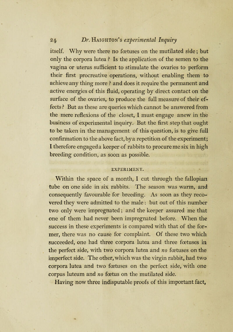 itself. Why were there no foetuses on the mutilated side; but only the corpora lutea ? Is the application of the semen to the vagina or uterus sufficient to stimulate the ovaries to perform their first procreative operations, without enabling them to achieve any thing more ? and does it require the permanent and active energies of this fluid, operating by direct contact on the surface of the ovaries, to produce the full measure of their ef¬ fects ? But as these are queries which cannot be answered from the mere reflexions of the closet, I must engage anew in the business of experimental inquiry. But the first step that ought to be taken in the management of this question, is to give full confirmation to the above fact, by a repetition of the experiment; I therefore engageda keeper of rabbits to procure me six in high breeding condition, as soon as possible. EXPERIMENT. Within the space of a month, I cut through the fallopian tube on one side in six rabbits. The season was warm, and consequently favourable for breeding. As soon as they reco¬ vered they were admitted to the male : but out of this number two only were impregnated; and the keeper assured me that one of them had never been impregnated before. When the success in these experiments is compared with that of the for¬ mer, there was no cause for complaint. Of these two which succeeded, one had three corpora lutea and three foetuses in the perfect side, with two corpora lutea and no foetuses on the imperfect side. The other, which was the virgin rabbit, had two corpora lutea and two foetuses on the perfect side, with one corpus luteum and no foetus on the mutilated side. Having now three indisputable proofs of this important fact.