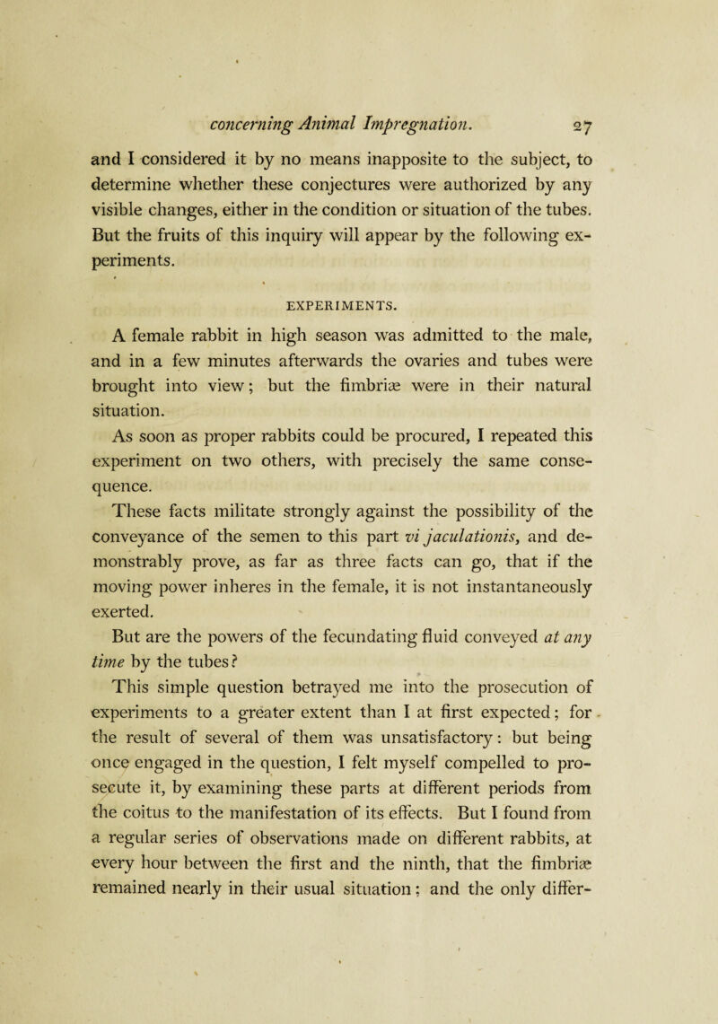 and I considered it by no means inapposite to the subject, to determine whether these conjectures were authorized by any visible changes, either in the condition or situation of the tubes. But the fruits of this inquiry will appear by the following ex¬ periments. » % EXPERIMENTS. A female rabbit in high season was admitted to the male, and in a few minutes afterwards the ovaries and tubes were brought into view; but the fimbrias were in their natural situation. As soon as proper rabbits could be procured, I repeated this experiment on two others, with precisely the same conse¬ quence. These facts militate strongly against the possibility of the conveyance of the semen to this part vi jaculationisy and de¬ monstrably prove, as far as three facts can go, that if the moving power inheres in the female, it is not instantaneously exerted. But are the powers of the fecundating fluid conveyed at any time by the tubes ? This simple question betrayed me into the prosecution of experiments to a greater extent than I at first expected; for the result of several of them was unsatisfactory: but being once engaged in the question, I felt myself compelled to pro¬ secute it, by examining these parts at different periods from the coitus to the manifestation of its effects. But I found from a regular series of observations made on different rabbits, at every hour between the first and the ninth, that the fimbria* remained nearly in their usual situation; and the only differ-