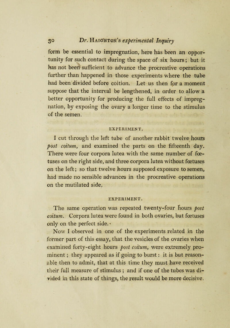 form be essential to impregnation, here has been an oppor¬ tunity for such contact during the space of six hours; but it has not been sufficient to advance the procreative operations further than happened in those experiments where the tube had been divided before coition. Let us then for a moment suppose that the interval be lengthened, in order to allow a better opportunity for producing the full effects of impreg¬ nation, by exposing the ovary a longer time to the stimulus of the semen. EXPERIMENT. I cut through the left tube of another rabbit twelve hours post coitum, and examined the parts on the fifteenth day. There were four corpora Iutea with the same number of foe¬ tuses on the right side, and three corpora lutea without foetuses on the left; so that twelve hours supposed exposure to semen, had made no sensible advances in the procreative operations on the mutilated side. EXPERIMENT. The same operation was repeated twenty-four hours post coitum. Corpora lutea were found in both ovaries, but foetuses only on the perfect side. * Now I observed in one of the experiments related in the former part of this essay, that the vesicles of the ovaries when examined forty-eight hours post coitum, were extremely pro¬ minent ; they appeared as if going to burst: it is but reason¬ able then to admit, that at this time they must have received their full measure of stimulus ; and if one of the tubes was di¬ vided in this state of things, the result would be more decisive.
