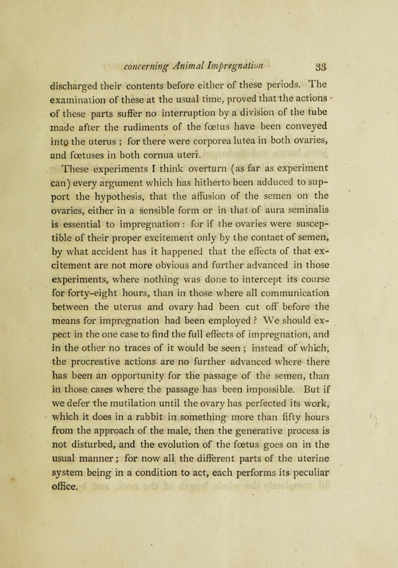 discharged their contents before either of these periods. The examination of these at the usual time, proved that the actions of these parts suffer no interruption by a division of the tube made after the rudiments of the foetus have been conveyed into the uterus ; for there were corporea lutea in both ovaries, and foetuses in both cornua uteri. These experiments I think overturn (as far as experiment can) every argument which has hitherto been adduced to sup¬ port the hypothesis, that the affusion of the semen on the ovaries, either in a sensible form or in that of aura seminalis is essential to impregnation : for if the ovaries were suscep¬ tible of their proper excitement only by the contact of semen, by what accident has it happened that the effects of that ex¬ citement are not more obvious and further advanced in those experiments, where nothing was done to intercept its course for forty-eight hours, than in those where all communication between the uterus and ovary had been cut off before the means for impregnation had been employed ? We should ex¬ pect in the one case to find the full effects of impregnation, and in the other no traces of it would be seen ; instead of which, the procreative actions are no further advanced where there has been an opportunity for the passage of the semen, than in those cases where the passage has been impossible. But if we defer the mutilation until the ovary has perfected its work, which it does in a rabbit in something more than fifty hours from the approach of the male, then the generative process is not disturbed, and the evolution of the foetus goes on in the usual manner; for now all the different parts of the uterine system being in a condition to act, each performs its peculiar office.