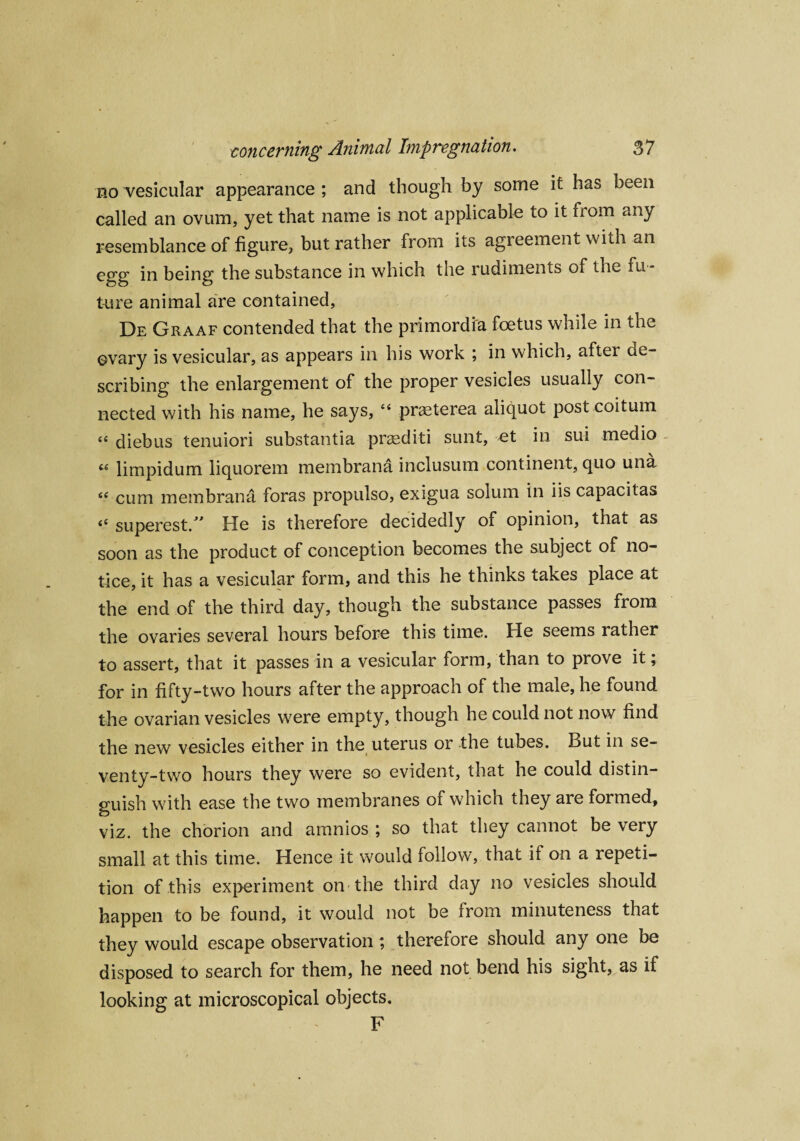 no vesicular appearance ; and though by some it has been called an ovum, yet that name is not applicable to it from any resemblance of figure, but rather from its agreement with an egg in being the substance in which the rudiments of the fu ¬ ture animal are contained, De Graaf contended that the primordia foetus while in the ovary is vesicular, as appears in his work ; in which, after ae- scribing the enlargement of the proper vesicles usually con¬ nected with his name, he says, “ praeterea aliquot post coitum “ diebus tenuiori substantia praediti sunt, et in sui medio limpidum liquorem membrana inclusum continent, quo una <c cum membrana foras propulso, exigua solum in iis capacitas (( superest/' He is therefore decidedly of opinion, that as soon as the product of conception becomes the subject of no¬ tice, it has a vesicular form, and this he thinks takes place at the end of the third day, though the substance passes from the ovaries several hours before this time. He seems rather to assert, that it passes in a vesicular form, than to prove it; for in fifty-two hours after the approach of the male, he found the ovarian vesicles were empty, though he could not now find the new vesicles either in the uterus or the tubes. But in se¬ venty-two hours they were so evident, that he could distin¬ guish with ease the two membranes of which they aie formed, viz. the chorion and amnios ; so that they cannot be very small at this time. Hence it would follow, that if on a repeti¬ tion of this experiment on the third day no vesicles should happen to be found, it would not be from minuteness that they would escape observation ; therefore should any one be disposed to search for them, he need not bend his sight, as if looking at microscopical objects. F