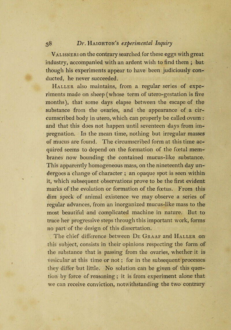 Valisneri on the contrary searched for these eggs with great industry, accompanied with an ardent wish to find them ; but though his experiments appear to have been judiciously con¬ ducted, he never succeeded. Haller also maintains, from a regular series of expe¬ riments made on sheep (whose term of utero-gestation is five months), that some days elapse between the escape of the substance from the ovaries, and the appearance of a cir¬ cumscribed body in utero, which can properly be called ovum : and that this does not happen until seventeen days from im¬ pregnation. In the mean time, nothing but irregular masses of mucus are found. The circumscribed form at this time ac¬ quired seems to depend on the formation of the foetal mem¬ branes now bounding the contained mucus-like substance. This apparently homogeneous mass, on the nineteenth day un¬ dergoes a change of character ; an opaque spot is seen within it, which subsequent observations prove to be the first evident marks of the evolution or formation of the foetus. From this dim speck of animal existence we may observe a series of regular advances, from an inorganized mucus-like mass to the most beautiful and complicated machine in nature. But to trace her progressive steps through this important work, forms no part of the design of this dissertation. The chief difference between De Graaf and Haller on this subject, consists in their opinions respecting the form of the substance that is passing from the ovaries, whether it is vesicular at this time or not; for in the subsequent processes they differ but little. No solution can be given of this ques¬ tion by force of reasoning ; it is from experiment alone that we can receive conviction, notwithstanding the two contrary