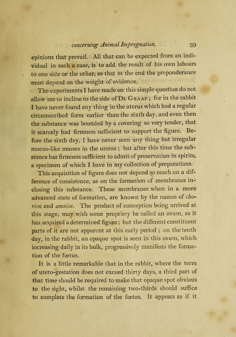 1 opinions that prevail. All that can be expected from an indi¬ vidual in such a case, is to add the result of his own labours to one side or the other, so that in the end the preponderance must depend on the weight of evidence. The experiments I have made on this simple question do not allow me to incline to the side of De Graaf ; for in the rabbit I have never found any thing in the uterus which had a regular circumscribed form earlier than the sixth day, and even then the substance was bounded by a covering so very tender, that it scarcely had firmness sufficient to support the figure. Be¬ fore the sixth day, I have never seen any thing but irregular mucus-like masses in the uterus ; but after this time the sub¬ stance has firmness sufficient to admit of preservation in spirits, a specimen of which I have in my collection of preparations. This acquisition of figure does not depend so much on a dif¬ ference of consistence, as on the formation of membranes in¬ closing this substance. These membranes when in a more advanced state of formation, are known by the names of cho¬ rion and amnios. The product of conception being arrived at this stage, may with some propriety be called an ovum, as it has acquired a determined figure; but the different constituent parts of it are not apparent at this early period ; on the tenth day, in the rabbit, an opaque spot is seen in this ovum, which increasing daily in its bulk, progressively manifests the forma¬ tion of the foetus. It is a little remarkable that in the rabbit, where the term of utero-gestation does not exceed thirty days, a third part of that time should be required to make that opaque spot obvious to the sight, whilst the remaining two-thirds should suffice to complete the formation of the foetus. It appears as if it