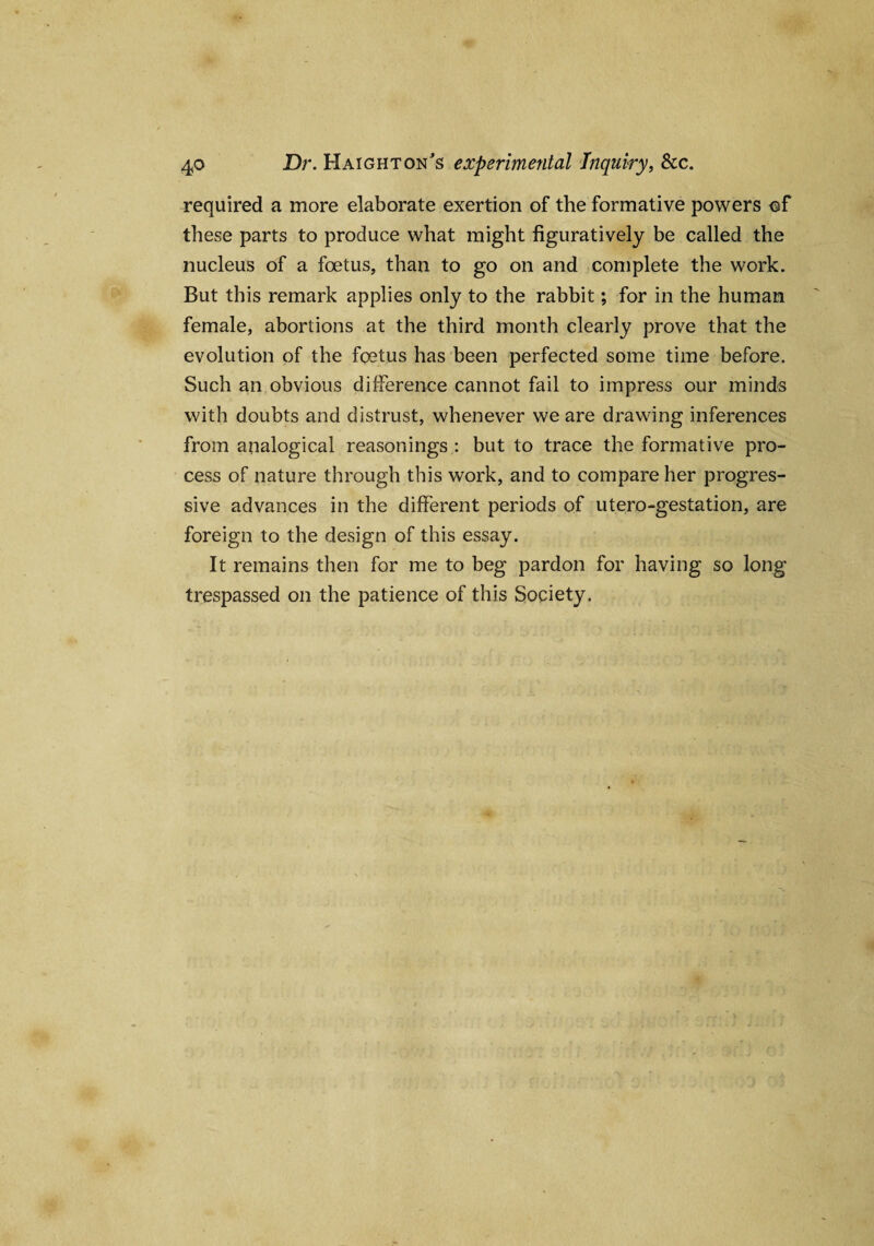 required a more elaborate exertion of the formative powers of these parts to produce what might figuratively be called the nucleus of a foetus, than to go on and complete the work. But this remark applies only to the rabbit; for in the human female, abortions at the third month clearly prove that the evolution of the foetus has been perfected some time before. Such an obvious difference cannot fail to impress our minds with doubts and distrust, whenever we are drawing inferences from analogical reasonings : but to trace the formative pro¬ cess of nature through this work, and to compare her progres¬ sive advances in the different periods of utero-gestation, are foreign to the design of this essay. It remains then for me to beg pardon for having so long trespassed on the patience of this Society.