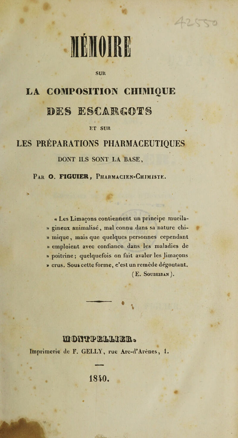 sun LA COMPOSITION CHIMIOUE ©ES ESCARGOTS HT SUR LES PRÉPARATIONS PHARMACEUTIQUES DONT ILS SONT LA BASE, Par O. FIGUIER, Pharmacien-Chimiste. * - V * « Les Limaçons contiennent un principe mucila- » gineux animalisé, mal connu dans sa nature chi- » mique, mais que quelques personnes cependant » emploient avec confiance dans les maladies de » poitrine ; quelquefois on fait avaler les Umaçons » crus. Sous celte forme, c’est un remède dégoûtant. (E. Soubeuun). Imprimerie de F. GELLY, rue Arc-A’Arènes, I. 1840,