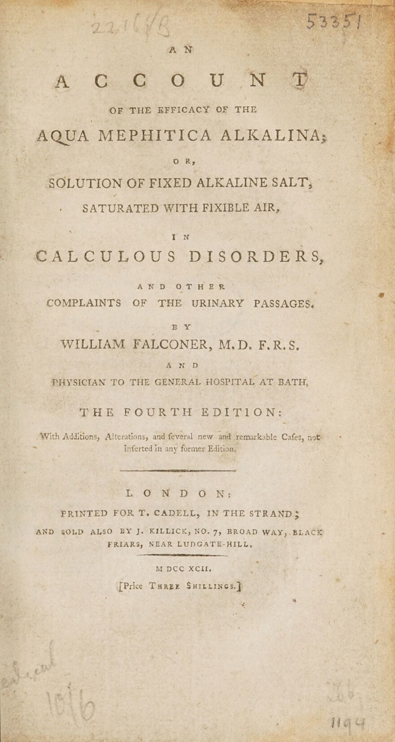 a | Hi 210k “THE BFFICACY OF THE - AQUA MEPHITICA ALKALINAs. is s : OR, SOLUTION OF FIXED ALKALINE SALT, ‘ SATURATED WITH FIXIBLE AIR, me ATCU LOU § DISORDERS, se AN D OTHER COMPLAINTS OF THE URINARY PASSAGES, ‘ ABA WILLIAM FALCONER, M.D. F.R.S. A N D PHYSICIAN TO THE GENERAL HOSPITAL AT BATH, Opa POUR TH EDITION: - “With Additions, Alterations, and feveral new and remarkable Cafes, note = inferted in any former Edition. LON D GN: PRINTED FOR T. CADELL, IN THE STRANDS AND sOLD ALSO BY J. KILLICK, NO. 7, BROAD WAY,. BLACK FRIARS, NEAR LUDGATE-HILL, M DCC XCII. ' aes ; [Price Turge Surexines.} Pi. ie