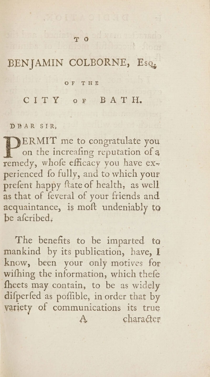 T O BENJAMIN COLBORNE, Eso, © Jat Ps He = ot | Cr PY: --o-8 “orice, DEAR SIR, W YERMIT me to congratulate you | the increafing reputation of 4 remedy, whofe efficacy you have ex~ perienced fo fully, and to which your prefent happy {tate of health, as well as that of feveral of your friends and acquaintance, is moft undeniably to be afcribed; The benefits to be imparted ta mankind by its publication, have, I know, been your only motives for withing the information, which thefe {heets may contain, to be as widely difperfed as poflible, in order that by variety of communications its true A character