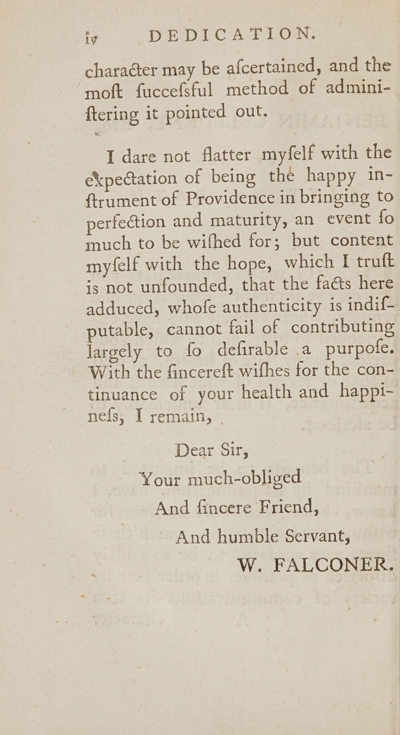 iv DEDICATION. character may be afcertained, and the ‘moft fuccefsful method of admini- {tering it pointed out. I dare not flatter myfelf with the ekpectation of being the happy in- ftrument of Providence in bringing to perfection and maturity, an event fo much to be wifhed for; but content myfelf with the hope, which I truft is not unfounded, that the fats here adduced, whofe authenticity is indif- putable, cannot fail of contributing largely to fo defirable .a purpofe. With the fincereft wifhes for the con- tinuance of your health and happi- nefs, I remain, . Dear Sir, Your much-obliged And fincere Friend, ~ And humble Servant, | W. FALCONER.