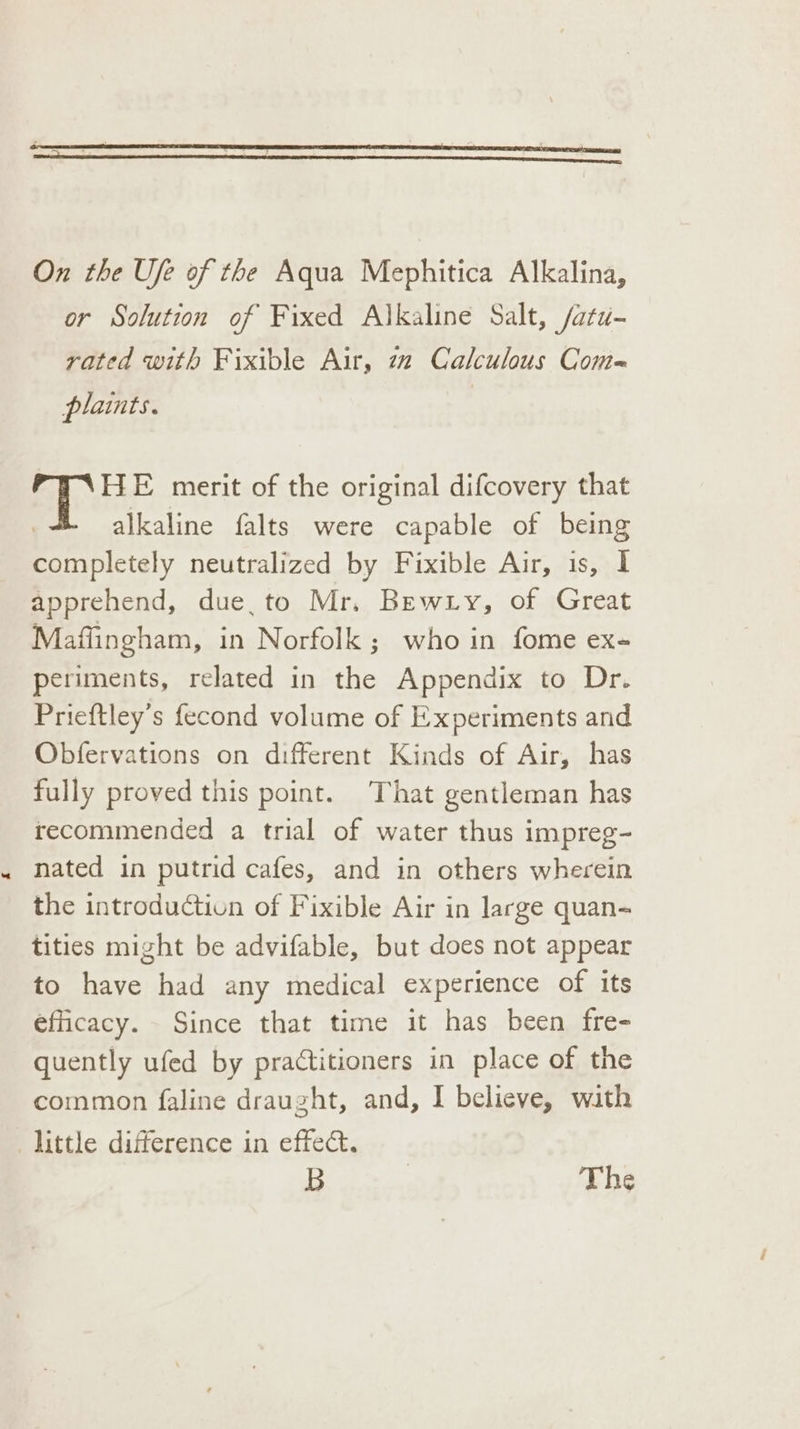 On the Ufe of the Aqua Mephitica Alkalina, or Solution of Fixed Alkaline Salt, /atu- rated with Fixible Air, 72 Calculous Com- plaints. | PHAHE merit of the original difcovery that alkaline falts were capable of being completely neutralized by Fixible Air, is, I apprehend, due, to Mr. Bewry, of Great Maflingham, in Norfolk ; who in fome ex- periments, related in the Appendix to Dr. Prieftley’s fecond volume of Experiments and Obfervations on different Kinds of Air, has fully proved this point. That gentleman has recommended a trial of water thus impreg- nated in putrid cafes, and in others wherein the introduction of Fixible Air in large quan- tities might be advifable, but does not appear to have had any medical experience of its efficacy. Since that time it has been fre- quently ufed by practitioners in place of the common faline draught, and, I believe, wath little difference in effect. B | The