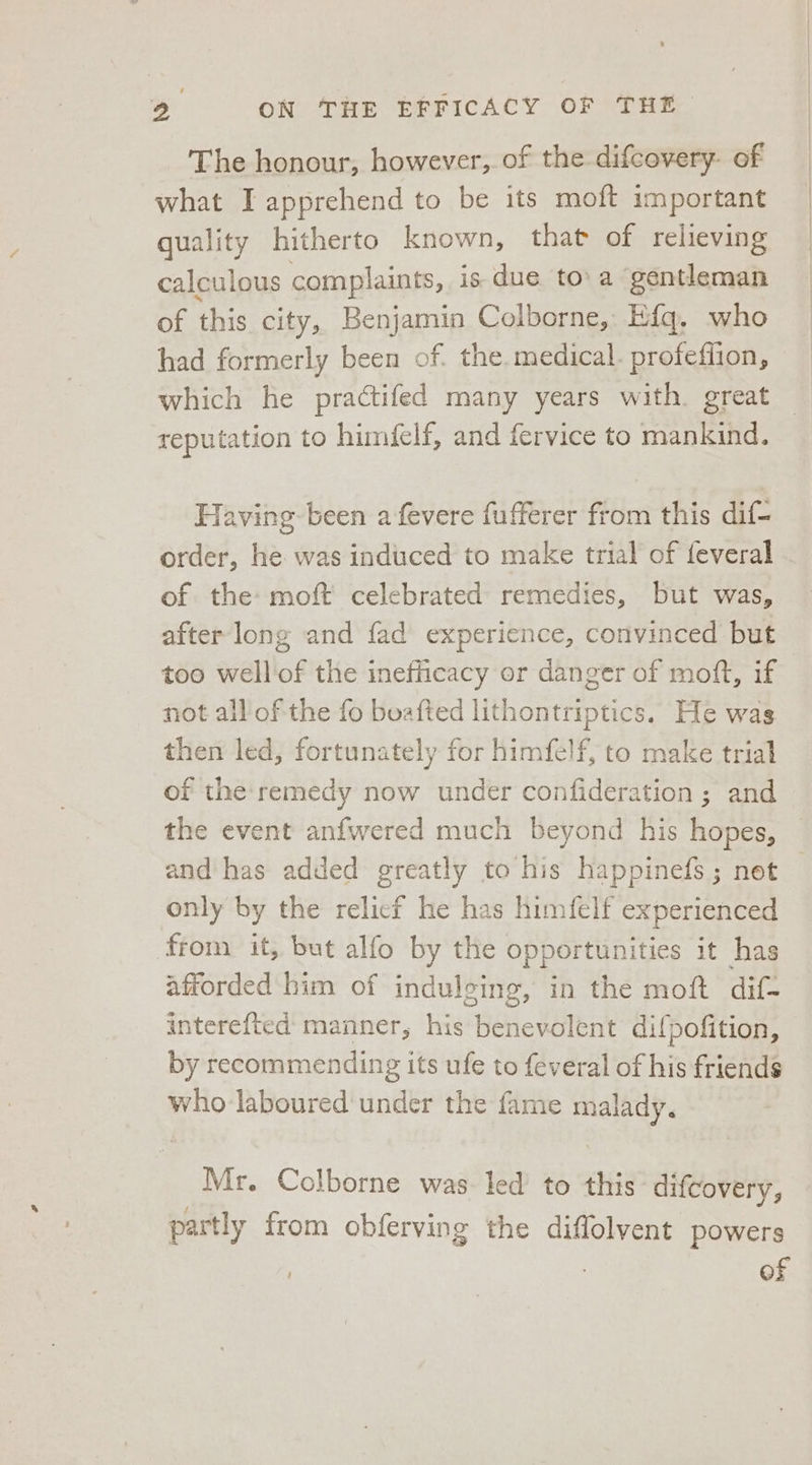 The honour, however, of the difcovery- of what I apprehend to be its moft important quality hitherto known, that of relieving calculous complaints, is due to'a gentleman of this city, Benjamin Colborne, Efg, who had formerly been of. the. medical. profeflion, which he practifed many years with. great reputation to himfelf, and fervice to mankind. Having been a fevere fufferer from this dif- order, he. was induced to make trial of feveral of the» moft celebrated remedies, but was, after long and fad experience, convinced but too wellof the inefficacy or danger of moft, if not all'of the fo boafted lithontriptics. He was then led, fortunately for himfelf, to make trial of the remedy now under confideration ; and the event anfwered much beyond his hopes, and has added greatly to his happinefs; net only by the relicf he has himfelf experienced from it, but alfo by the opportunities it has afforded him of indulging, in the moft dif- interefted manner, his benevolent difpofition, by recommending its ufe to feveral of his friends who laboured under the fame malady. Mr. Colborne was led to this difcovery, partly from obferving the diffolvent powers . of