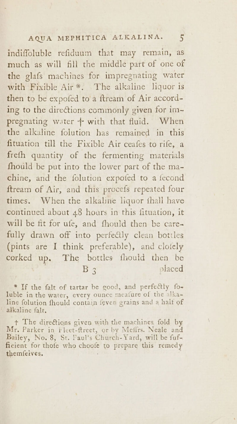 indiffoluble refidaum that may remain, as much as will fill the middle part of one of the glafs machines for impregnating water with Fixible Air *. The alkaline liquor is then to be expofed toa ftream of Air accord- ing to the directions commonly given for im- pregnating water - with that fluid. When the alkaline folution has remained in this fituation till the Fixible Air ceafes to rife, a frefh quantity of the fermenting materials fhould be put into the lower part of the ma- Chine, and the folution expofed to a fecond ftream of Air, and this procefs repeated four times. When the alkaline liquor fhall have continued about 48 hours in this fituation, it will be fit for ufe, and fhould then be care- fully drawn off into perfectly clean bottles (pints are I think preferable), and clolely corked up. The bottles fhould then be B 2 olaced re] * If the falt of tartar be good, and perfectly fo- luble in the water, every ounce meaiure of the alka- line folution fhould contain feven grains and a halt of ~ akkaline falt. + The direétions given with the machines fold by Mr. Parker in i leet-ftreet, or by Mefirs. Neale and Bailey, No. 8, St. Paul’s Church- Yard, will be fuf- ficient for thofe who choofe to prepare this remedy themfeives.