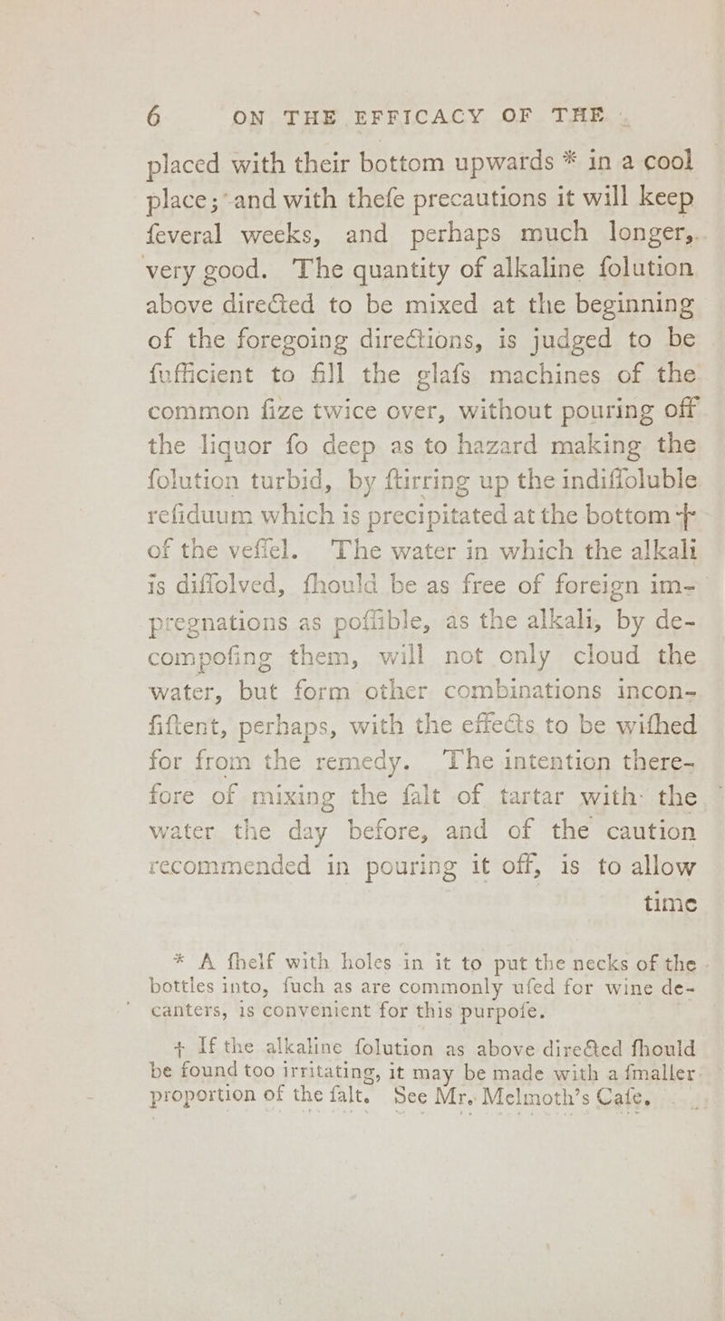 placed with their bottom upwards * in a cool place ;-and with thefe precautions it will keep feveral weeks, and perhaps much longer,.. very good. The quantity of alkaline folution above direCted to be mixed at the beginning of the foregoing directions, is judged to be © fufficient to fill the glafs machines of the common fize twice over, without pouring off the liquor fo deep as to hazard making the {olution turbid, by ftirring up the indiffoluble refiduum which is precipitated at the bottom -- of the veffel. The water in which the alkali is diffolved, thould be as free of foreign im- pregnations as poffible, as the alkali, by de- compofing them, will not only cloud the water, but form other combinations incon- fiftent, perhaps, with the effects to be withed for from the remedy. The intention there- fore of mixing the falt of tartar with: the water the aay before, and of the caution recommended in pouring it off, is to allow -o time * A fheif with holes in it to put the necks of the - bottles into, fuch as are commonly ufed for wine de- canters, 1s convenient for this purpoie. + Ifthe alkaline folution as above dire&amp;ted fhould be found too irritating, it may be made with a {maller. propetuon of the falt. See Mr. Melmoth’ S Cale,