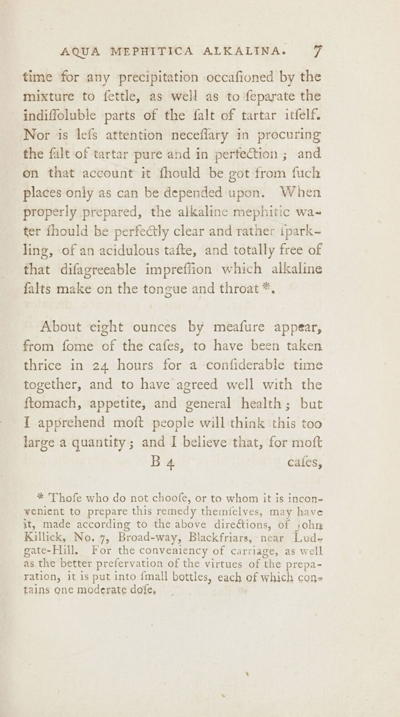 time for any precipitation occafioned by the mixture to fettle, as well as to feparate the indiffoluble parts of the falt of tartar itfelf. Nor is lefs attention neceflary in procuring the falt of tartar pure and in perfection ; and on that account it fhould be got from fuch places only as can be depended upon. When properly prepared, the alkaline mephitic wa- ter fhould be perfectly clear and rather ipark- ling, of an acidulous tafte, and totally free of that difagreeable impreffion which alkaline falts make on the tongue and throat *. About eight ounces by meafure appear, from fome of the cafes, to have been taken thrice in 24 hours for a confiderable time together, and to have agreed well with the ftomach, appetite, and general health; but I apprehend moft people will think this too large a quantity; and I believe that, for moft B 4 cafes, * 'Thofe who do not choofe, or to whom it is incon- venient to prepare this remedy themielves, may have it, made according to the above direétions, of ohn Killick, No. 7; Broad- -way, Blackfriars, near Lud- gate-Hill. For the conveniency of CATTages as well ? the better prefervation of the virtues of ait prepa- ration, it is put into fmall bottles, each of which cons tains one moderate dofe.