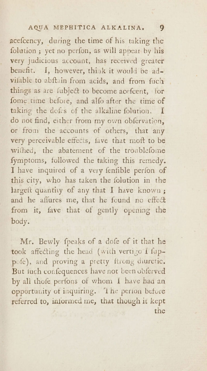 acefcency, during the time of his taking the folution ; yet no perfon, as will appear by his very judicious account, has received greater benefit. I, however, think it would be ad- vifable to abftain from acids, and from fuch things as are fubject to become acefcent, for fome time before, and alfo after the time of taking the dofes of the alkaline folution. I do not find, either from my own obfervation, or from the accounts of others, that any very perceivable effects, fave that moft to be withed, the abatement of the troublefome fymptoms, followed the taking this remedy. I have inquired of a very fenfible perfon of this city, who has taken the folution in the largeft quantity of any that I have known ; and he affures me, that he found no effect from it, fave that of gently opening the body. Mr. Bewly fpeaks of a dofe of it that he took affecting the head (with vertizo { fup- pofe), and proving a pretty ftiong diuretic. But fuch confequences have not been obferved by ali thofe perfons of whom 1 have had an opportunity of inquiring. ‘ihe perion before referred to, injormed me, that though it kept the