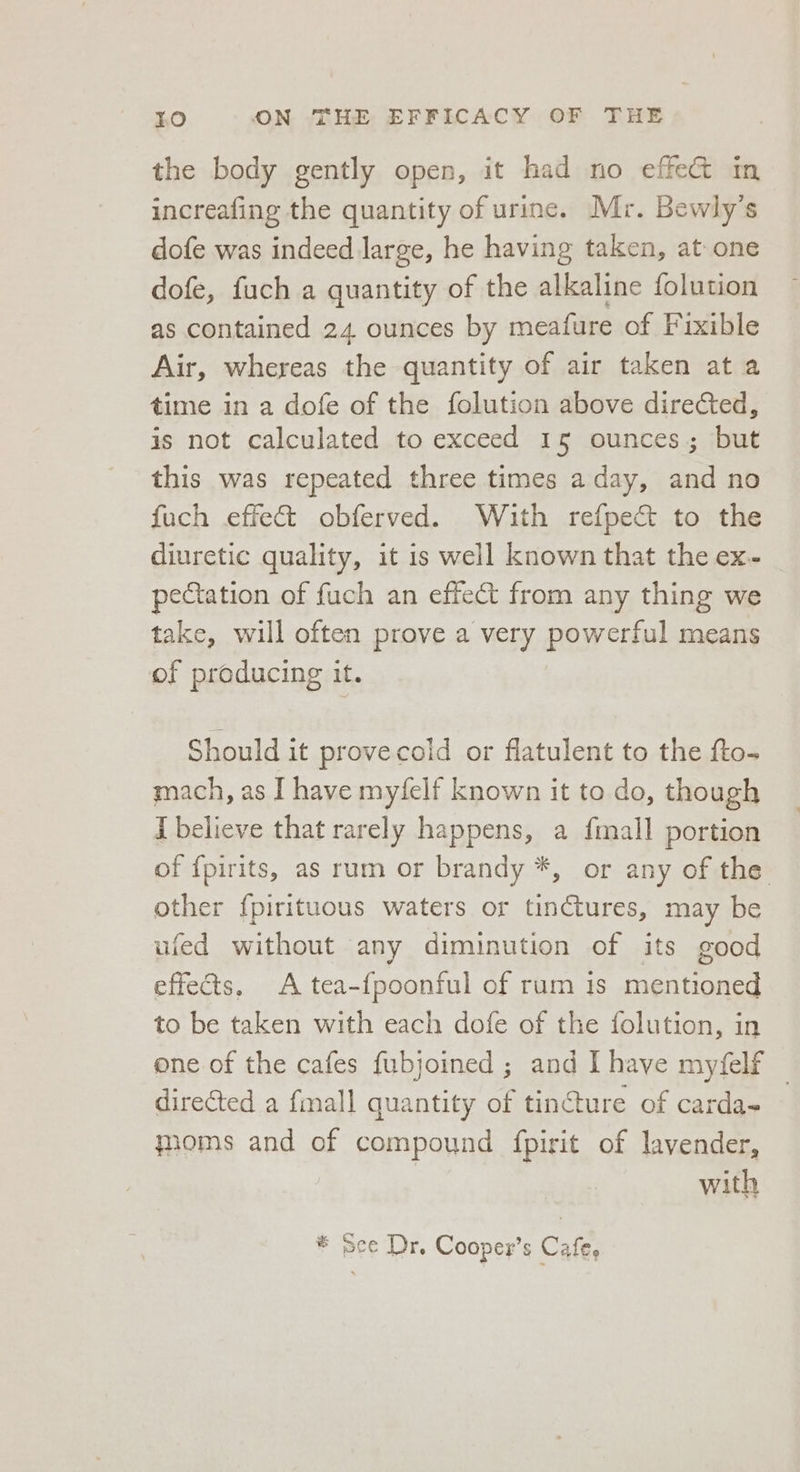 the body gently open, it had no effe@ in increafing the quantity of urine. Mr. Bewly’s dofe was indeed large, he having taken, at one dofe, fuch a quantity of the alkaline folution as contained 24 ounces by meafure of Fixible Air, whereas the quantity of air taken at a time in a dofe of the folution above directed, is not calculated to exceed 15 ounces; but this was repeated three times aday, and no fuch effect obferved. With refpec&amp; to the diuretic quality, it is well known that the ex- peCtation of fuch an effect from any thing we take, will often prove a very powerful means of producing it. Should it prove coid or flatulent to the fto- mach, as I have myfelf known it to do, though [believe that rarely happens, a fimall portion of {pirits, as rum or brandy *, or any of the other f{pirituous waters or tinctures, may be ufed without any diminution of its good effects, A tea-{poonful of rum is mentioned to be taken with each dofe of the folution, in one of the cafes fubjoined ; and I have myfelf — directed a fall quantity of tincture of carda- moms and of compound fpirit of lavender, | with * Sce Dr. Cooper’s Cafe, ‘
