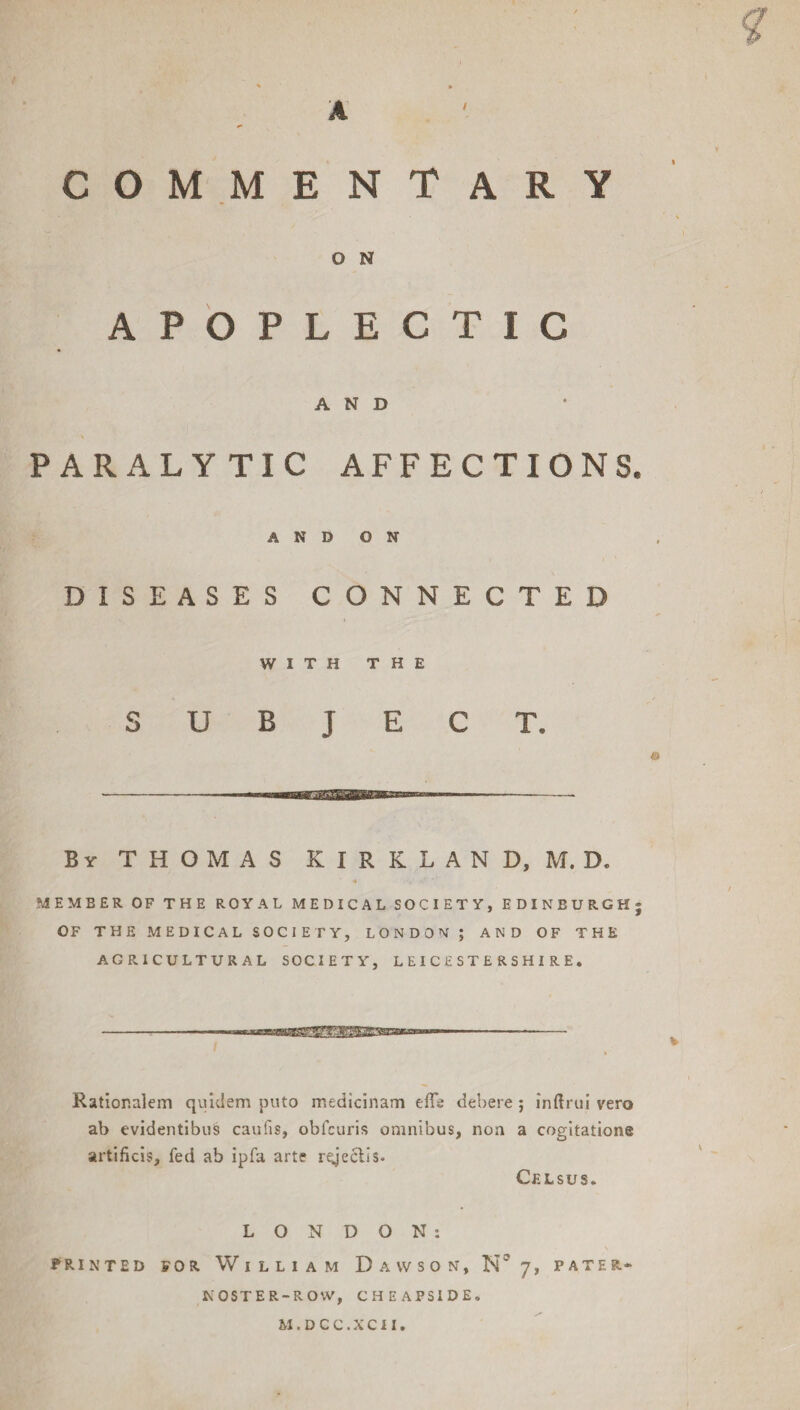 COMMENTARY O N APOPLECTIC AND PARALYTIC AFFECTIONS. AND ON DISEASES CONNECTED WITH THE SUBJECT. B y THOMAS KIRKLAND, M. D. A MEMBER OF THE ROYAL MEDICAL SOCIETY, EDINBURGH; OF THE MEDICAL SOCIETY, LONDON; AND OF THE AGRICULTURAL SOCIETY, LEICESTERSHIRE. Ratior.alem quiclem puto medicinam eflb debere ; inftrui vero ab evidentibus caufis, obicuris omnibus, non a cogitation® artificis, fed ab ipfa arte rgeclis. Celsus. LONDON: PRINTED FOR WlLLlAM DaWSON, 7, PATE R*- KOSTER-RO'.V, CHEAPS1DE. M.DCC.XCII.