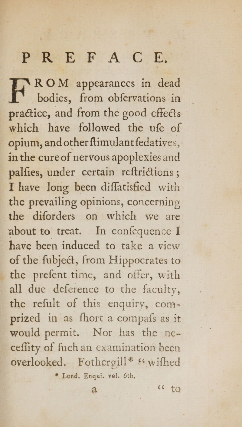 PREFACE. FROM appearances in dead bodies, from obfervations in pradfice, and from the good effects which have followed the ufe of opium, and other ftimulantfedatives, in the cure of nervous apoplexies and palfies, under certain reftridtions; I have long been diffatisfied with O the prevailing opinions, concerning the diforders on which we are about to treat. In confequence I have been induced to take a view of the fubjedt, from Hippocrates to the prefent time, and offer, with all due deference to the faculty, the refult of this enquiry, corn- prized in as fhort a compafs as it would permit. Nor has the ne- ceflity of fuch an examination been overlooked. Fothergill* “ wifired C »• * Lond. Enqui. v©l. 6th. a “ to