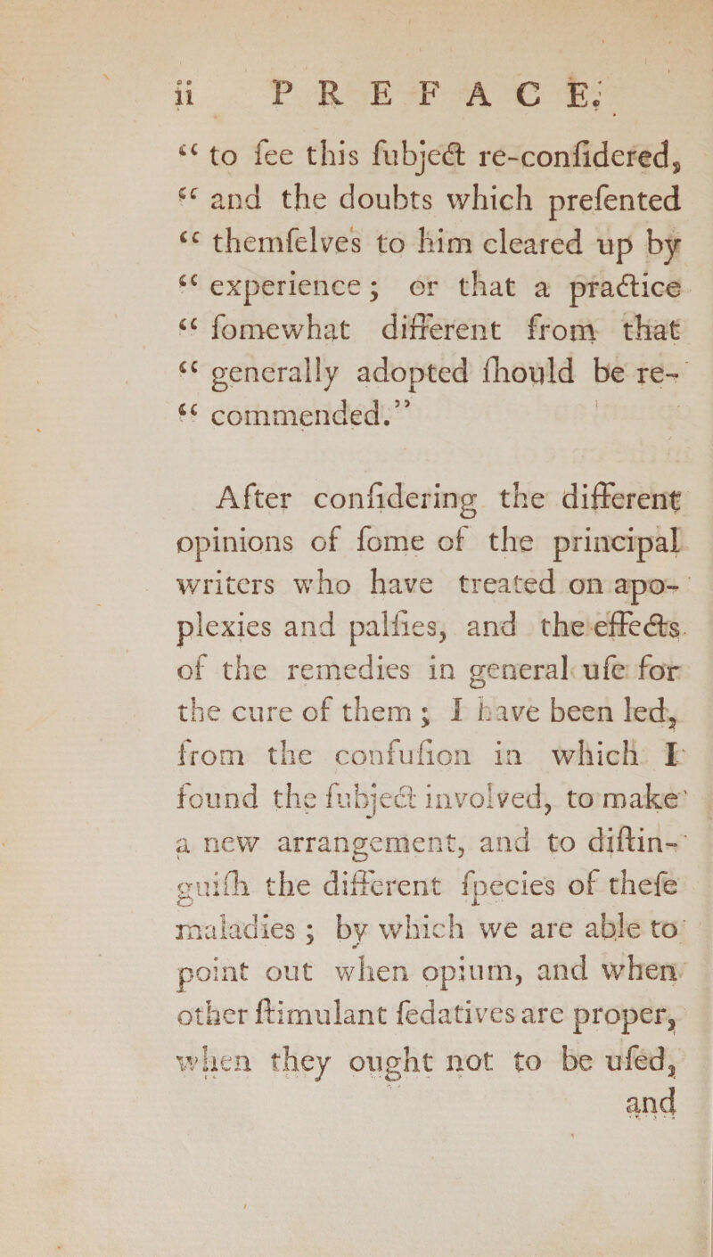 ii PREFACE.1 X ‘ - m i( to fee this fubjedt re-confidered, u and the doubts which prefented “ themfelves to him cleared up by <c experience; or that a practice “ fomewhat different from that (C generally adopted fhould be re- tc commended.” After conhdering the different opinions of fome of the principal writers who have treated on apo¬ plexies and paliies, and the effedts of the remedies in general ufe for the cure of them ; J have been led, from the confu don in which I found the fubjedt involved, to make' a new arrangement, and to diftin- guifh the different fnecies of thefe O X maladies; by which we are able to J S' point out when opium, and when other ftimulant fedatives are proper, when they ought not to be ufed, and * I