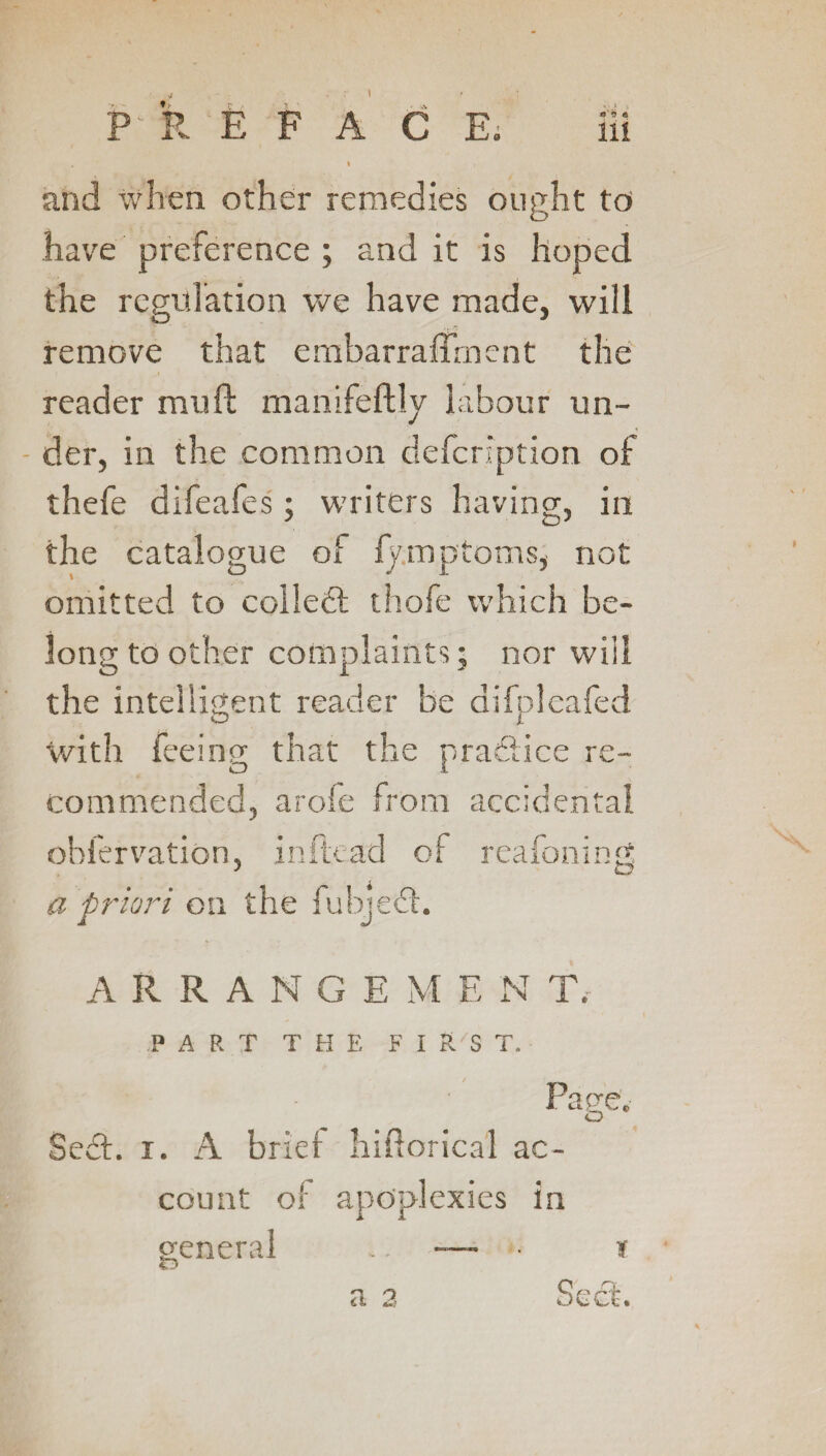 \ P R E F A C E. Hi . i and when other remedies ought to have preference ; and it is hoped the regulation we have made, will remove that embarraffment the reader muft manifeftly labour un¬ der, in the common defeription of thefe difeafes; writers having, in the catalogue of fymptoms, not omitted to collect thofe which be¬ long to other complaints; nor will the intelligent reader be difpleafed with feeing that the practice re¬ commended, arofe from accidental obfervation, in Read of reafoning a priori on the fubjedt. ARRANGE ME N T, P A R T THE FIRST. Page. Sect. i. A brief hiflorica'l ac¬ count of apoplexies in general .. -— • ?