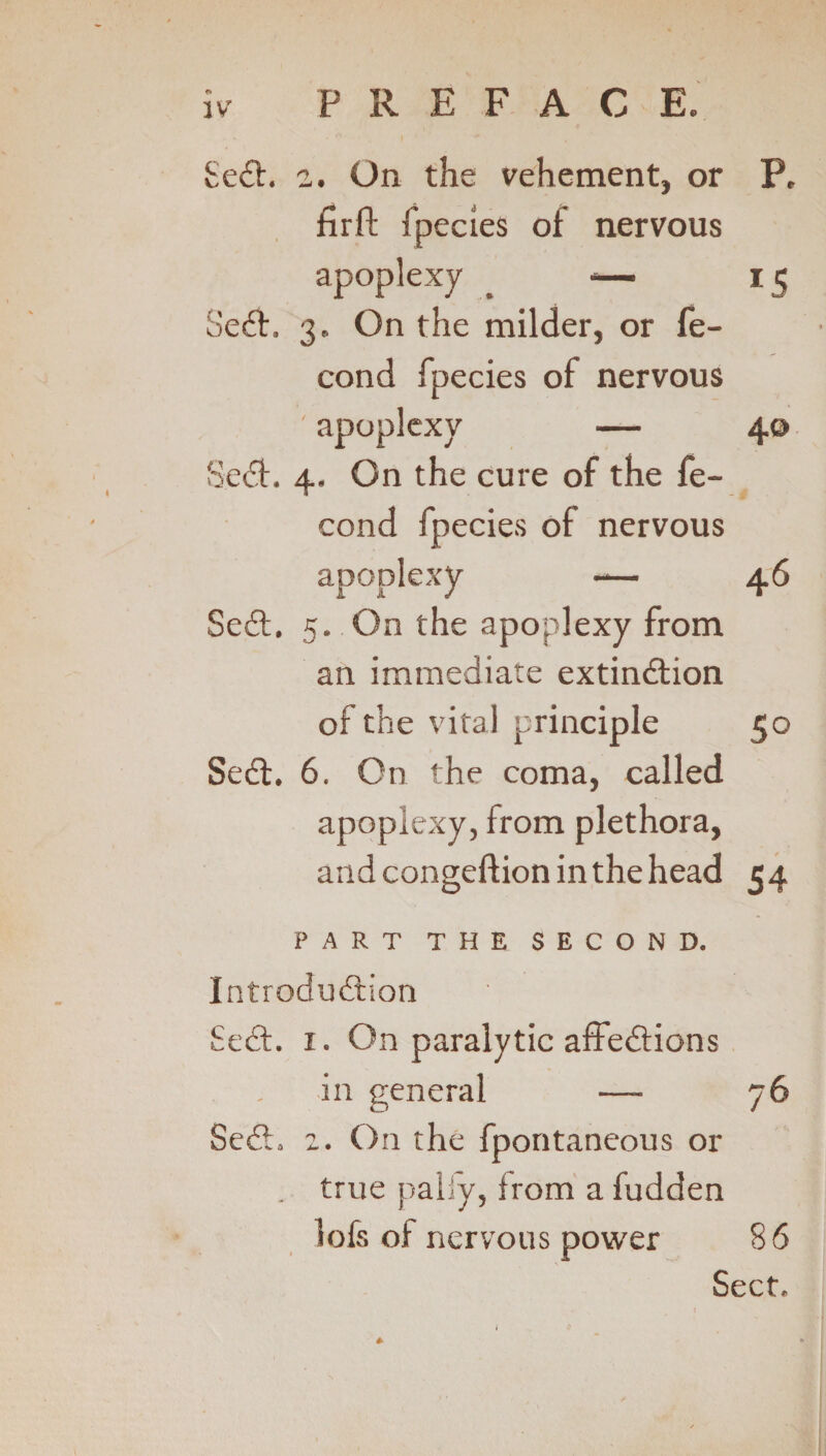 SeCt. 2. On the vehement, or P, firft fpecies of nervous apoplexy . *— 15 SeCt. 3. On the milder, or fe- cond fpecies of nervous ' apoplexy — 40 SeCt. 4. On the cure of the fe- cond fpecies of nervous apoplexy — 46 SeCt. 5. On the apoplexy from an immediate extinction of the vital principle 50 SeCt. 6. On the coma, called apoplexy, from plethora, andcongeftioninthehead 54 PART THE SECOND. Introduction SeCt. 1. On paralytic affeCtions in general — 76 SeCt. 2. On the fpontaneous or . true pally, from a fudden lofs of nervous power 86 Sect.