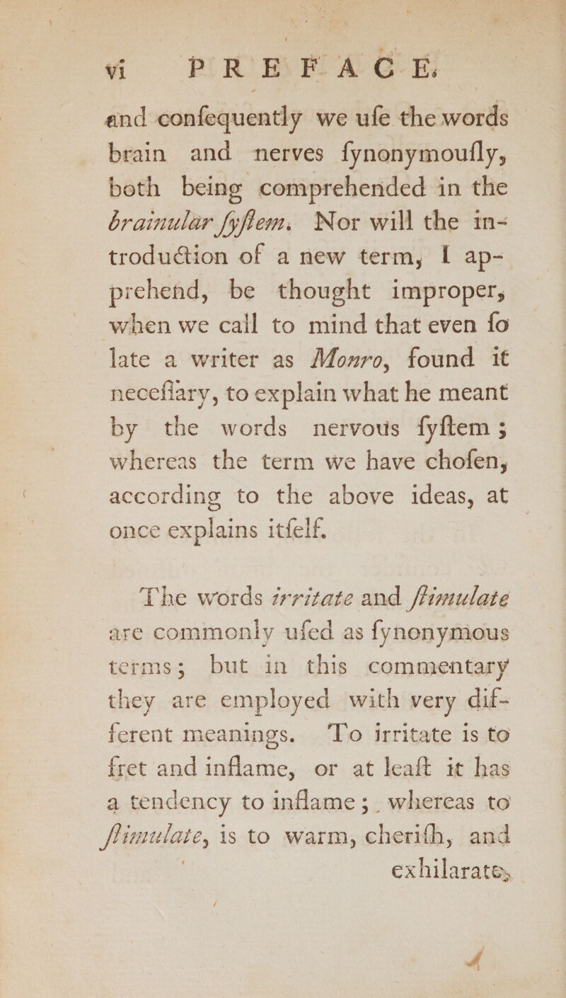 P R E FAC E. end confequently we ufe the words brain and nerves fynonymoufly, both being comprehended in the brahiular Jyflem. Nor will the in¬ troduction of a new term, 1 ap¬ prehend, be thought improper, when we call to mind that even fo late a writer as Monroy found it necefiary, to explain what he meant by the words nervous fyftem; whereas the term we have chofen, according to the above ideas, at once explains itfelf. | L-,. i The words irritate and flimulate are commonly ufed as fynonymous terms; but in this commentary they are employed with very dif¬ ferent meanings. To irritate is to fret and inflame, or at lead; it has a tendency to inflame ; whereas to flimulate, is to warm, cherifli, and exhilarate^ J