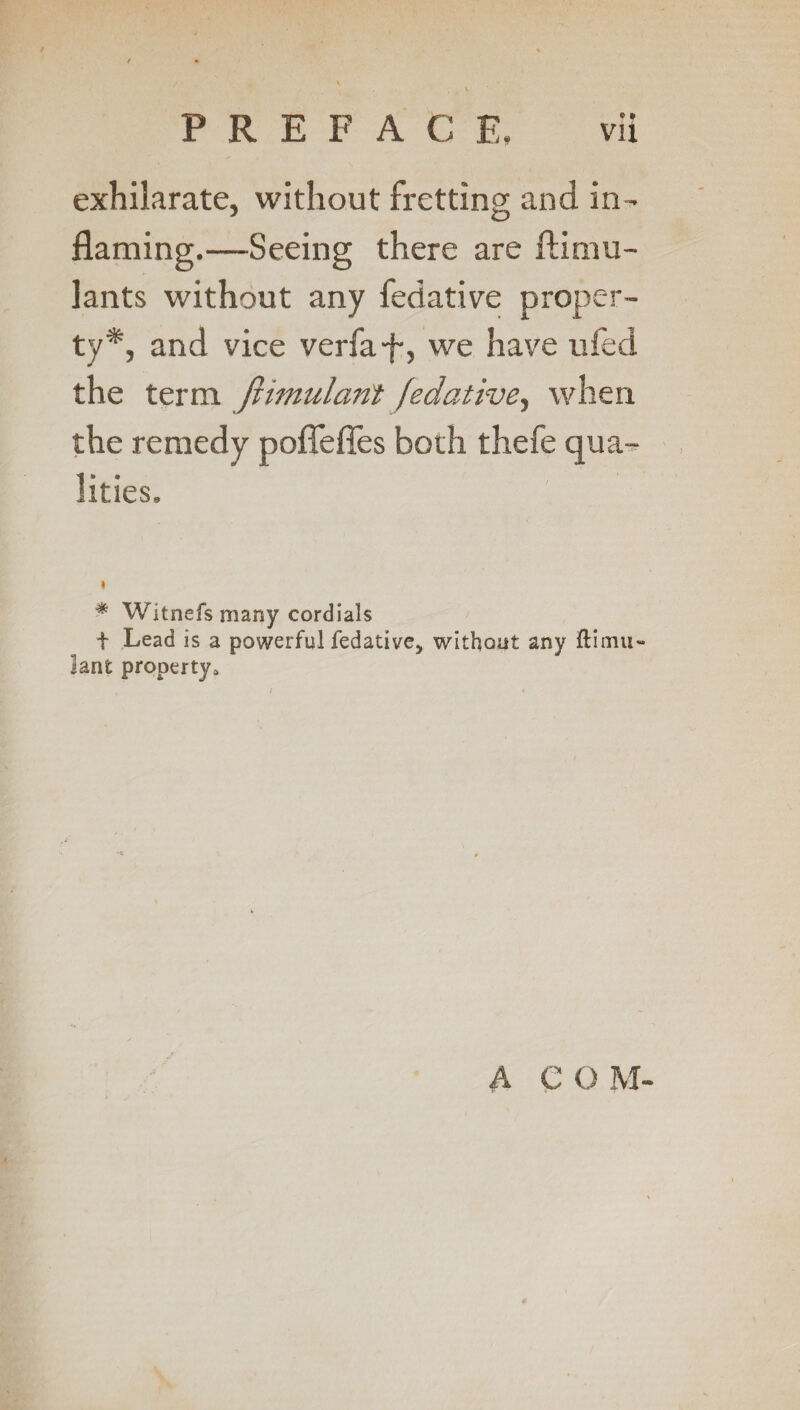 exhilarate, without fretting and in¬ flaming.—Seeing there are ftimu- lants without any fedative proper¬ ty*, and vice verfa-f-, we have ufed the term fiimulanf fedative, when the remedy poflefles both thefe qua¬ lities. * Witnefs many cordials t Lead is a powerful fedative, without any ftimu- lant property. A COM-