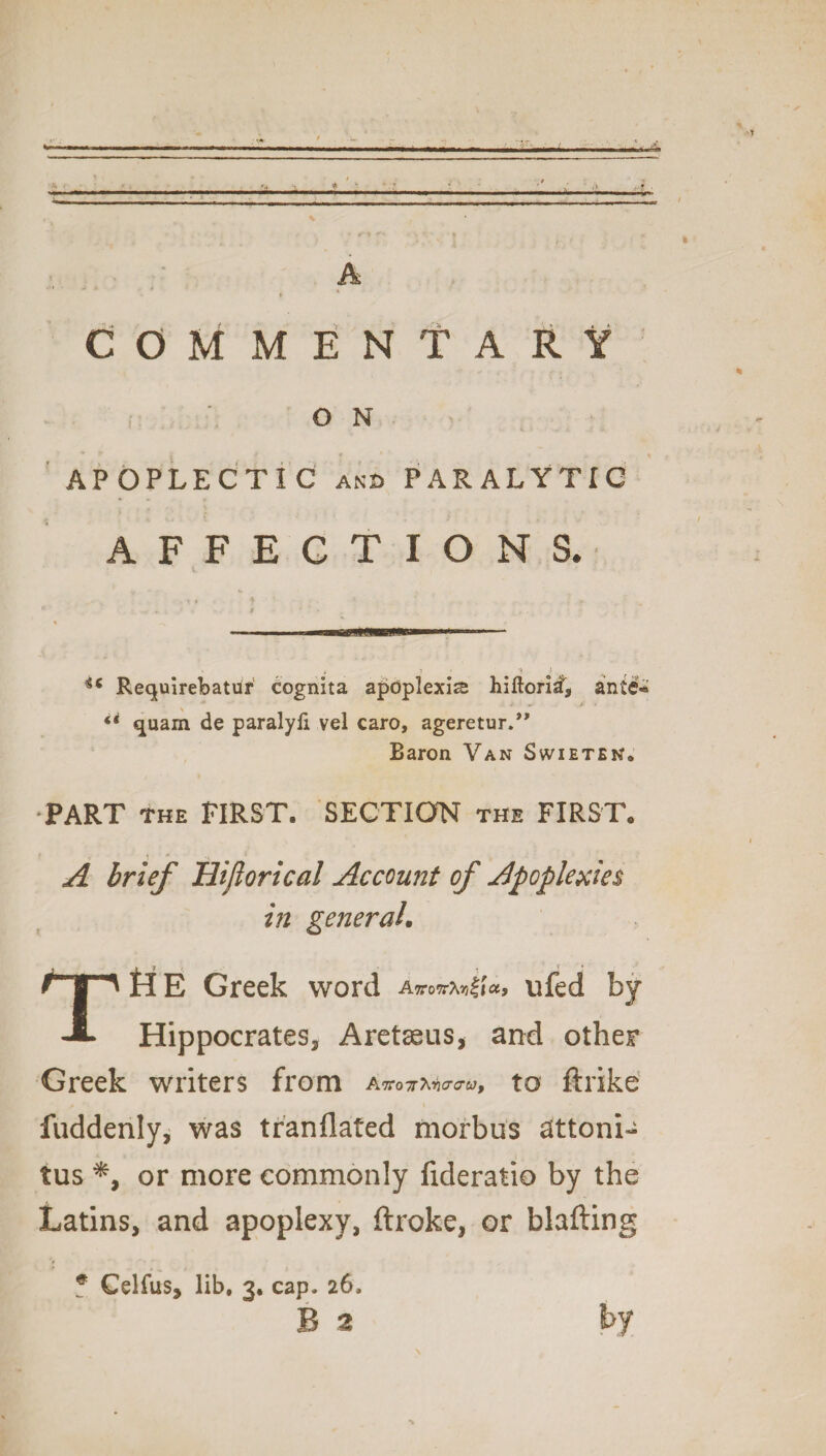 A COMMENTARY ON APOPLECTIC and PARALYTIC AFFECTIONS. 46 Requirebatur cognita apoplexies hiftoriai, ante* di quam de paralyfi vel caro, ageretur.” Baron Van Swietek* PART THE FIRST. SECTION the FIRST. A brief Hiftorical Account of Apoplexies in general. THE Greek word Anoxia, ufed by Hippocrates, Aretseus, and other Greek writers from A ,TCo7r\rio‘au9 tO filTkc fuddenly, was tfanflated morbus attoni- tus *, or more commonly fideratio by the Latins, and apoplexy, ftroke, or blafting # Celfus, lib. 3. cap. 26. B 2 by