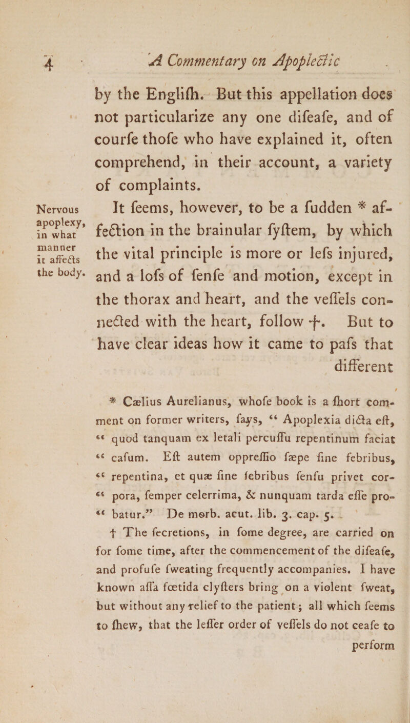 by the Engiifh. But this appellation does not particularize any one difeafe, and of courfe thofe who have explained it, often comprehend, in their account, a variety of complaints. Nervous It feems, however, to be a fudden * af- in°whaty’ fe&ion in the brainular fyftem, by which -XL the vital principle is more or lefs injured, the body. anc[ a i0fs 0£ fenfe and motion, except in the thorax and heart, and the veffels con¬ nected with the heart, follow -f*. But to have clear ideas how it came to pafs that different * * Caelius Aurelianus, whofe book is a fhort com¬ ment on former writers, fays, “ Apoplexia di<fta eft, quod tanquam ex letali percuffu repentinum facia£ *c cafum. Eft autem oppreflio fsepe fine febribus, ‘c repentina, et quae fine febribus fenfu privet cor- €c pora, femper celerrima, & nunquam tarda effe pro° st batur.” De morb. acut. lib. 3. cap. 5. t The fecretions, in fome degree, are carried on for fome time, after the commencement of the difeafe, and profufe fweating frequently accompanies. I have known affa foetida clyfters bring on a violent fweat, but without any relief to the patient; all which feems to (hew, that the leffer order of veffels do not ceafe to perform
