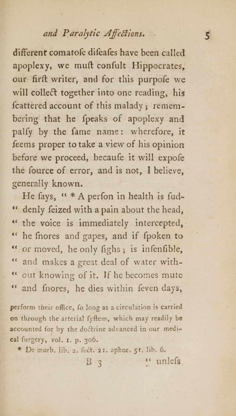 different comatofe diieafes have been called apoplexy, we mull confult Hippocrates, our firft writer, and for this purpofe we will collect together into one reading, his fcattered account of this malady $ remem¬ bering that he fpeaks of apoplexy and palfy by the fame name: wherefore, it feems proper to take a view of his opinion before we proceed, becaufe it will expofe the fource of error, and is not, I believe, i generally known. He fays, C€ * A perfon in health is fuel- <c denly feized with a pain about the head, €i the voice is immediately intercepted, <c he fnores and gapes, and if fpoken to “ or moved, he only fighs -3 is infenfible, “ and makes a great deal of water with- c< out knowing of it. If he becomes mute <c and fnores, he dies within feven days, perform their office, fo long as a circulation is carried on through the arterial fyftem, which may readily be accounted for by the do£trine advanced in our medi¬ cal furgery, vol. i. p. 306. * De morb, lib. 2, fed’t. 21. aphor, 5r. lib. 6. B 3 “ on left