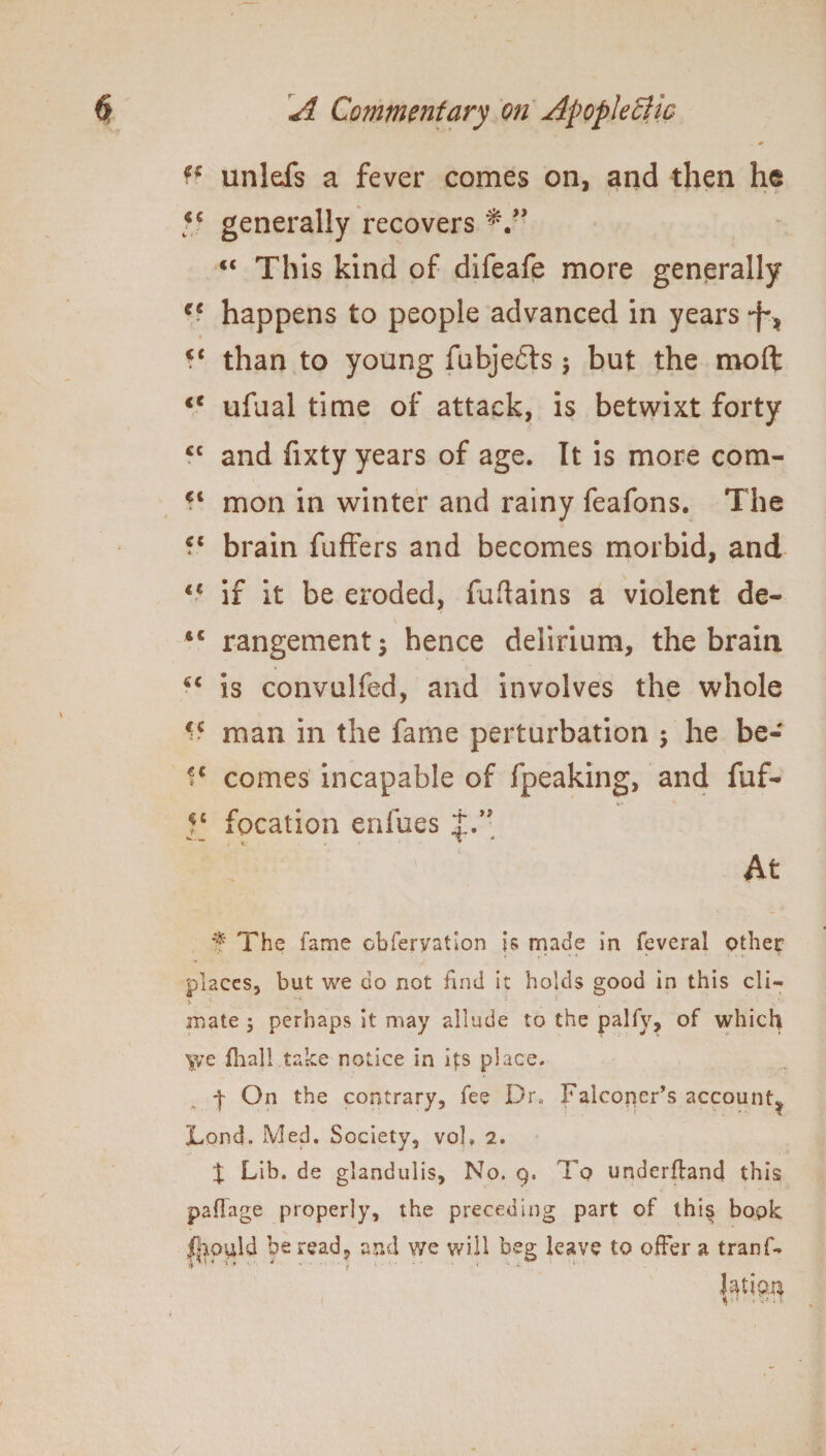 . 0 1* unldfs a fever comes on, and then he y generally recovers “ This kind of difeafe more generally happens to people advanced in years *f'? « <c than to young fubjedts; but the moft <c ufual time of attack, is betwixt forty cc and fixty years of age. It is more com- mon in winter and rainy feafons. The ?c brain fuffers and becomes morbid, and <c if it be eroded, fuftains a violent de- <c rangementj hence delirium, the brain cc is convulfed, and involves the whole li man in the fame perturbation $ he be- comes incapable of fpeaking, and fuf- fc focation enfues t.” X: . * 4 At f The fame observation is made in feveral other » . • * ? * • ' f < places, but we do not find it holds good in this cli- 5. '■* 1 t - mate ; perhaps It may allude to the palfy, of which \ve fhajl take notice in its place. On the contrary, fee Dr. Falconer’s account* Lond. Med. Society, vol, 2. J Lib. de glandulis. No. 9. To underfland this pailage properly, the preceding part of thi§ book jpould be read, and we will beg leave to offer a tranD hum