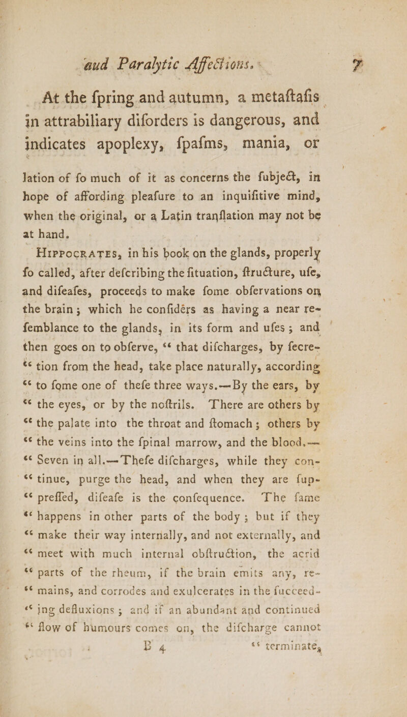 At the fpring and autumn, a metaftafis in attrabiliary diforders is dangerous, and indicates apoplexy, fpafms, mania, or k ' ‘ r * ' * * , lation of fo much of it as concerns the fubje&, in hope of affording pleafure to an inquifitive mind, when the original, or a Latin trapflation may not be at hand. Hippocrates, in his book on the glands, properly fo called, after defcribing the fituation, ftru&ure, ufe, and difeafes, proceeds to make fome obfervations ou the brain $ which he confiders as having a near re* femblance to the glands? in its form and ufes ; and then goes on to obferve, 44 that difcharges, by fecre* r t4 tion from the head, take place naturally, according <4 to fpme one of thefe three ways.—By the ears, by <c the eyes, or by the ncftrils. There are others by <e the palate into the throat and ftomach 5 others by cc the veins into the fpinal marrow, and the blood.— Seven in all.—Thefe difcharges, while they con- 44 tinue, purge the head, and when they are flip- 44 preffed, difeafe is the confequence. The fame 11 happens in other parts of the body 5 but if they 44 make their way internally, and not externally, and 44 meet with much internal obftruditon, the acrid tc parts of the rheum, if the brain emits any, re- 44 mains, and corrodes and exulcerates in the fucceed- <c jng defluxions j and if an abundant and continued flow of humours comes on, the difcharge cannot B 4 ii terminate*