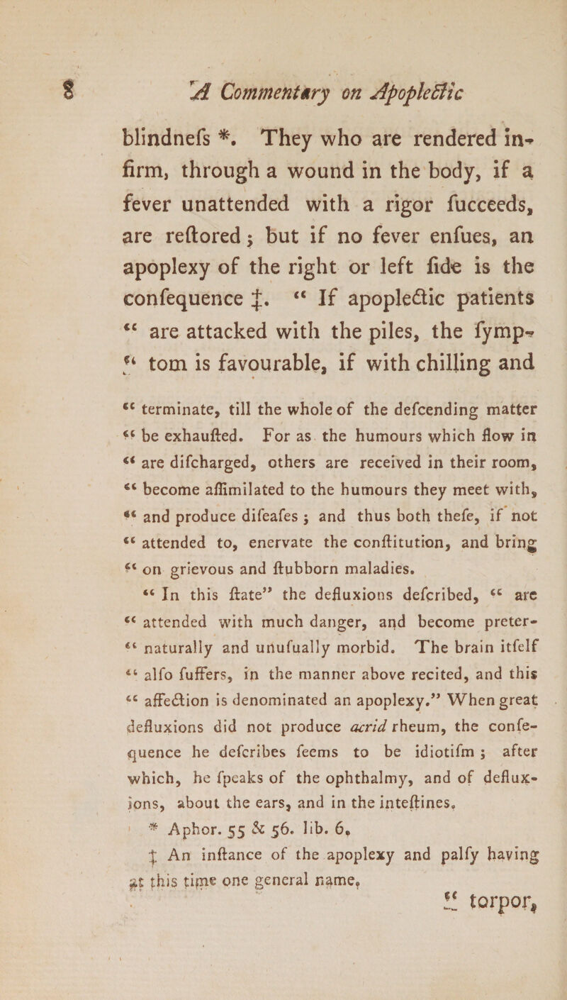 V blindnefs They who are rendered in-> firm, through a wound in the body, if a fever unattended with a rigor fucceeds, are reftored $ but if no fever enfues, an apoplexy of the right or left fide is the confequence €C If apopleftie patients “ are attacked with the piles, the fymp-* u tom is favourable, if with chilling and cc terminate, till the whole of the defcending matter ^ be exhaufted. For as the humours which flow in are difcharged, others are received in their room, 4< become aflimilated to the humours they meet with, g€ and produce difeafes ; and thus both thefe, if not attended to, enervate the conflitution, and bring on grievous and ftubborn maladies. “ In this flate” the defluxions defcribed, cc arc attended with much danger, and become preter- naturally and unufually morbid. The brain itfelf alfo fuffers, in the manner above recited, and this affection is denominated an apoplexy.” When great defluxions did not produce acrid rheum, the confe¬ quence he defcribes feems to be idiotifm ; after which, he fpcaks of the ophthalmy, and of deflux¬ ions, about the ears, and in the inteftines. * Aphor. 55 & 56. lib. 6* J An inftance of the apoplexy and palfy having this time one general name, 11 torpor,