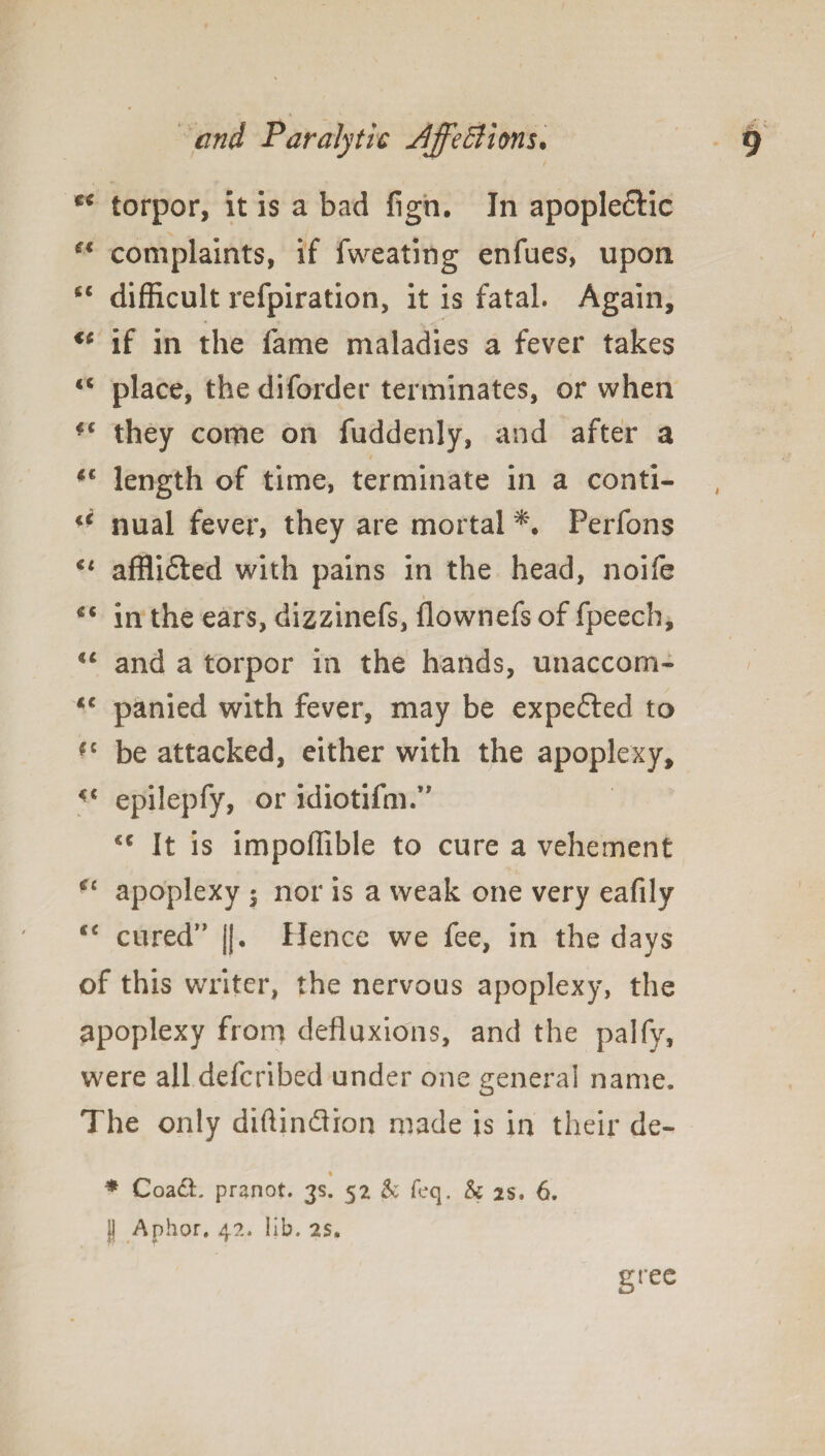 t( torpor, it is a bad fign. In apoplectic tfi complaints, if fweating enfues, upon <c difficult refpiration, it is fatal. Again, <fi if in the fame maladies a fever takes “ place, the diforder terminates, or when ■c they come on fuddenly, and after a *€ length of time, terminate in a conti- ** nual fever, they are mortal *• Perfons u afflidted with pains in the head, noife <( in the ears, dizzinefs, flownefs of fpeech, iC and a torpor in the hands, unaccom- <c panied with fever, may be expected to *c be attacked, either with the apoplexy, <c epilepfy, or idiotifm.” *c It is impoffible to cure a vehement u apoplexy $ nor is a weak one very eafily ce cured*' ||. Hence we fee, in the days of this writer, the nervous apoplexy, the apoplexy from defluxions, and the palfy, were all defcribed under one general name. The only diftin&ion made is in their de- % * Coact. pranot. 3s. 52 & feq. & 2s. 6. ]| Aphor. 42. lib. as. gree
