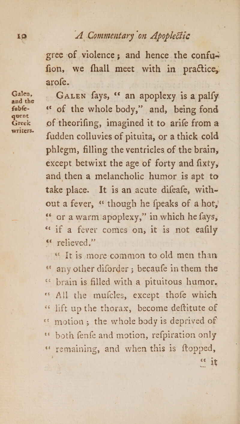 Galen, and the fubfe- quent Greek writers. I gree of violence; and hence the confu-i fion, we fhall meet with in pradlice, arofe. Galen fays, €€ an apoplexy is a palfy <c of the whole body,” and, being fond of theorifing, imagined it to arife from a fadden colluvies of pituita, or a thick cold phlegm, filling the ventricles of the brain, except betwixt the age of forty and fixty, and then a melancholic humor is apt to take place. It is an acute difeafe, with¬ out a fever, <c though he fpeaks of a hot,’ <c or a warm apoplexy/' in which he fays, <£ if a fever comes on, it is not eafily €S relieved.” “ It is more common to old men than any other diforder 5 becaufe in them the *c brain is filled with a pituitous humor. AH the mufcles, except thofe which lift up the thorax, become deftitute of motion ; the whole body is deprived of both fenfe and motion, refpiration only remaining, and when this is flopped.