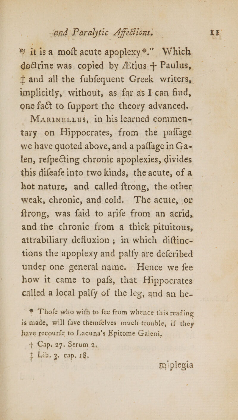 V V it is a moft acute apoplexy Which doflrine was copied by iEtius -f* Paulus, t and all the fubfequent Greek writers, implicitly, without, as far as I can find, one fa£t to fupport the theory advanced, Marinellus, in his learned commen¬ tary on Hippocrates, from the paffage we have quoted above, and a paffage in Ga¬ len, refpefling chronic apoplexies, divides this difeafe into two kinds* the acute, of a hot nature, and called ftrong, the other weak, chronic, and cold. The acute, or ftrong, was faid to arife from an acrid, and the chronic from a thick pituitous, attrabiliary defluxion * in which diftinc- tions the apoplexy and palfy are defcribed under one general name. Hence we fee how it came to pafs, that Hippocrates called a local palfy of the leg, and an he- * Thofe who wifh to fee from whence this reading is made, will fave themfelves much trouble, if they have recourfe to Lacuna's Epitome Galeni. f Cap. 27. Serum 2, % Lib. 3, cap. 280 rn’plegia