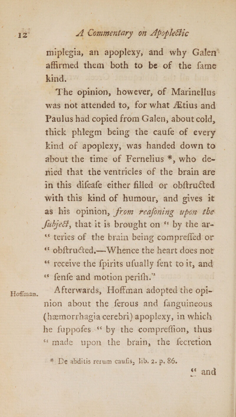 * IZ A Commentary on ApopleSlic Hoffman. miplegia, an apoplexy, and why Galen affirmed them both to be of the fame kind. The opinion, however, of Marinellus was not attended to, for what AEtius and Paulas had copied from Galen, about cold., thick phlegm being the caufe of every kind of apoplexy, was handed down to about the time of Fernelius *, who de¬ nied that the ventricles of the brain are in this difeafe either filled or obftru&ed with this kind of humour, and gives it as his opinion, from reafoning upon the JubjeB, that it is brought on 45 by the ar- 64 teries of the brain being compreffed or SI ohftrudted.—Whence the heart does not iS receive the fpirits ufually feat to it, and ss fenfe and motion periih. ’ Afterwards, Hoffman adopted the opi¬ nion about the ferous and fanguineous (haemorrhagia cerebri) apoplexy, in which he fuppofes by the compreffion, thus i t 54 made upon the brain, the fecretion * De abditis rerum caufxs, lib. 2. p. 86. c< and