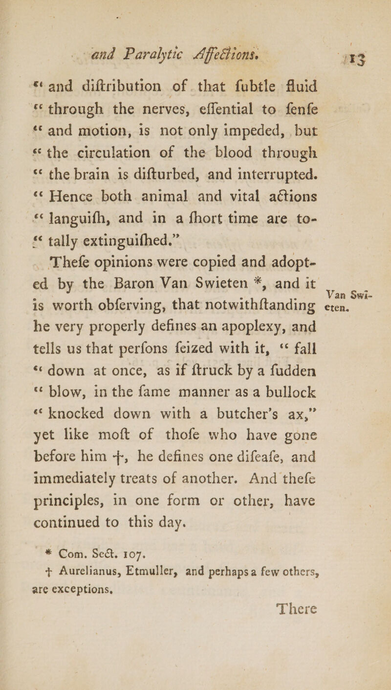 c< and diftribution of that fubtle fluid cc through the nerves, effential to fenfe €C and motion, is not only impeded, but cc the circulation of the blood through cc the brain is difturbed, and interrupted. “ Hence both animal and vital aftions “ languifti, and in a fhort time are to- “ tally extinguifhed/* Thefe opinions were copied and adopt¬ ed by the Baron Van Swieten *, and it is worth obferving, that notwithftanding he very properly defines an apoplexy, and tells us that perfons feized with it, “ fall “ down at once, as if ftruck by a fudden “ blow, in the fame manner as a bullock knocked down with a butcher’s ax/* yet like mo ft of thofe who have gone before him -f, he defines one difeafe, and immediately treats of another. And thefe principles, in one form or other, have continued to this day. * Com. Se&. io7. + Aurelianus, Etmuller, and perhaps a few others, are exceptions. 13. Van Swi¬ eten. There