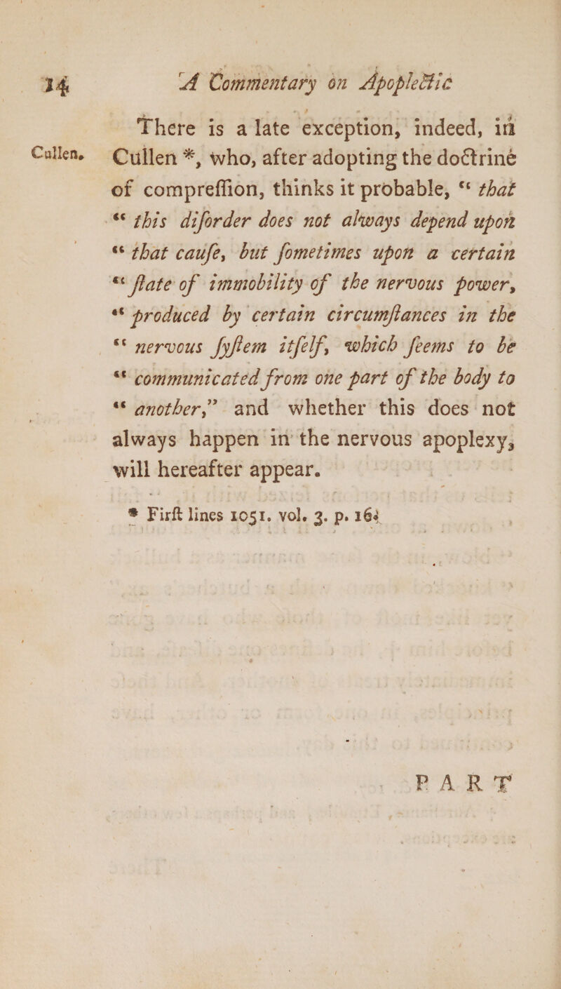 H C alien* , > x / A Commentary on Apoplectic . 9 m There is a late exception, indeed, iri Cullen *, who, after adopting the doftrine of compreffion, thinks it probable, ct that <c this diforder does not airways depend upon €t that caufe, but fometimes upon a certain *c Jlate of immobility of the nervous power, «c produced by certain circumfances in the «« nervous fyfem itfelf which feems to be <c communicated from one part of the body to anotherand whether this does not always happen in the nervous apoplexy3 will hereafter appear. % Firft lines 1051. vol. 3. p. i6i PART