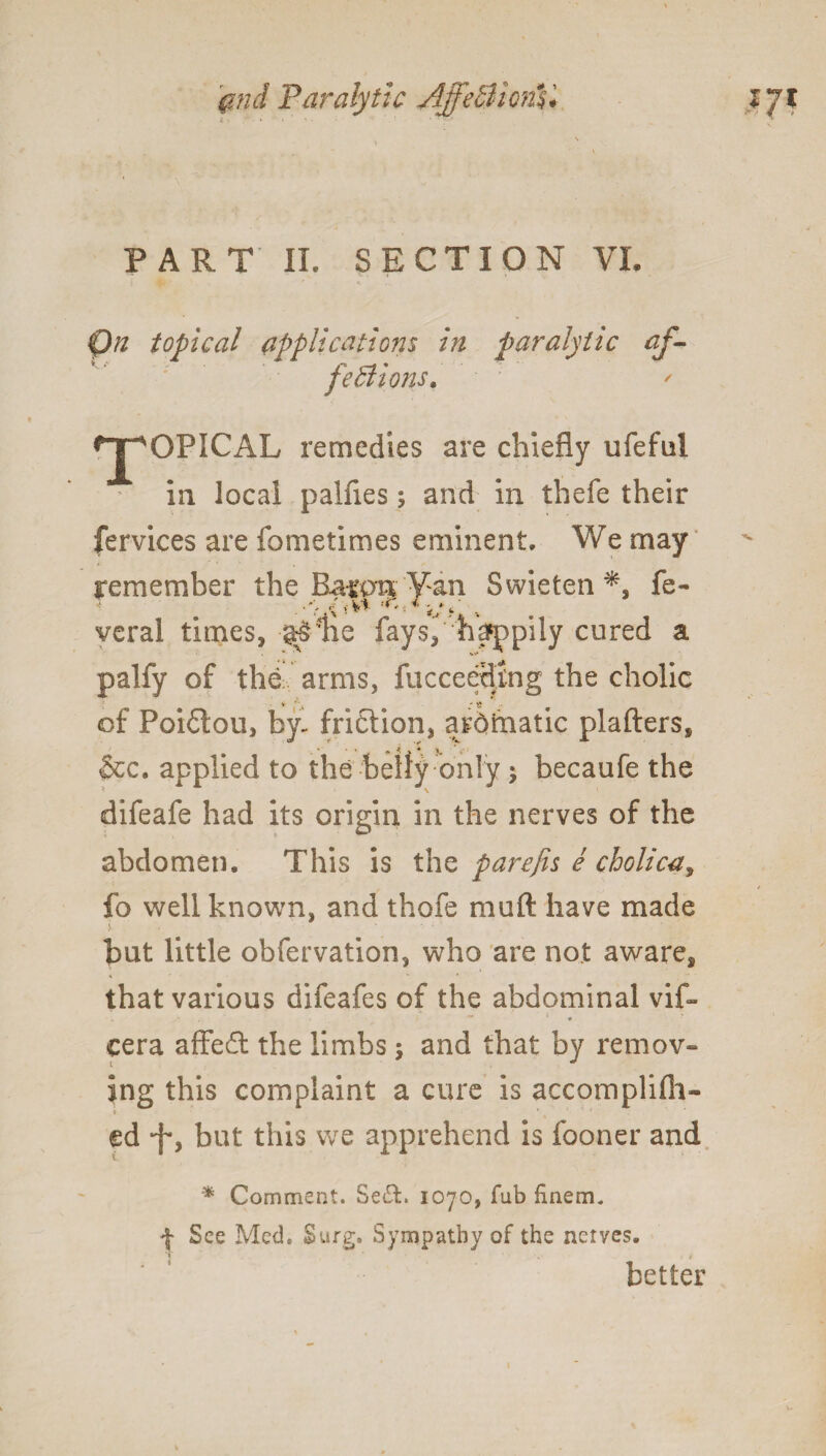 @nd Paralytic AjfecUom* i • • • V . • \ V PART II. SECTION VI. Qa topical applications in paralytic af¬ fections. fpOPICAL remedies are chiefly ufeful in local palfies; and in thefe their fervices are fometimes eminent. We may remember the Batart Van Swieten fe- veral times, ^lie fayhappily cured a palfy of the arms, fucceedtng the cholic of Poidtou, by- fridlion, ardimatic plafters, &c. applied to the belly only ; becaufe the difeafe had its origin in the nerves of the abdomen* This is the parefis e cholica, fo well known, and thofe muft have made > • • ■ but little obfervation, who are not aware, that various difeafes of the abdominal vif- - * ** * « cera affefi: the limbs; and that by remov¬ ing this complaint a cure is accomplifii- t V « 1 • ed -fy but this we apprehend is fooner and * Comment. Se£t. 1070, Tub finem. f See Med. Surg. Sympathy of the nerves. better