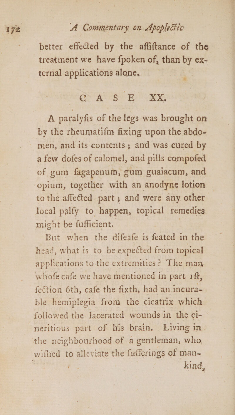 better effected by the affiftance of the treatment we have fpoken of, than by ex¬ ternal applications alo>ne. CASE XX. i A paralyfis of the legs was brought on by the rheumatifm fixing upon the abdo¬ men, and its contents; and was cured by a few dofes of calomel, and pills compofed of gum fagapenum, gum guaiacum, and opium, together with an anodyne lotion to the affedted part j and were any other local palfy to happen^ topical remedies might be fufficient. Bat when the difeafe is feated in the head, what is to be expedted from topical applications to the extremities ? The man whofecafe we have mentioned in part ift, fection 6th, cafe the fixth, had an incura¬ ble hemiplegia from the cicatrix which followed the lacerated wounds in th? ci- neritious part of his brain. Living in the neighbourhood of a gentleman, who, wilhed to alleviate the fufferings of man- ' ' « , ' kind.