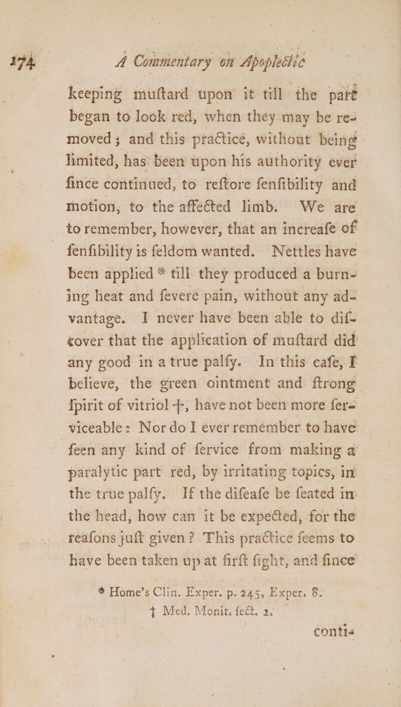 > • • . • . . .f A Commentary on ApoplebltC keeping muftard upon It till the pa It began to look red, when they may be re¬ moved j and this pra&ice, without being limited, has been upon his authority eyer fmce continued, to reftore fenfibility and motion, to the afFefted limb. We are to remember, however, that an increafe of fenfibility is feldom wanted. Nettles have been applied* till they produced a burn¬ ing heat and fevere pain, without any ad¬ vantage. I never have been able to dif- cover that the application of muftard did any good in a true palfy. In this cafe, I believe, the green ointment and ftrong fpirit of vitriol have not been more fer- viceable: Nor do I ever remember to have feen any kind of fervice from making a paralytic part red, by irritating topics, in the true palfy. If the difeafe be feated in the head, how can it be expefted, for the reafons juft given ? This practice feems to have been taken up at firft fight, and fmce * Home’s Clin. Exper. p. 245, Exper. t Med, Monit.' fe&. 2. confix