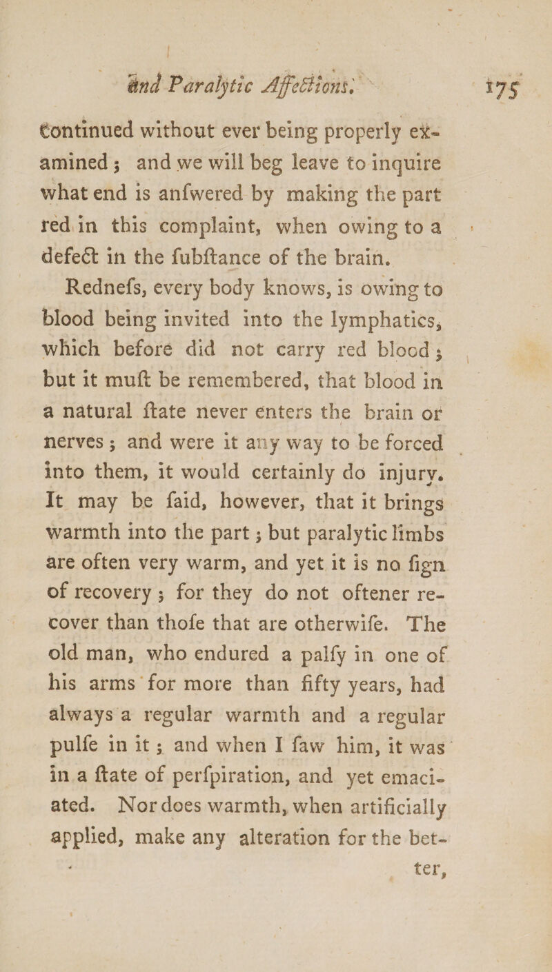 ■* . ♦ And Paralytic Affe&iom, 175 tontinued without ever being properly ex¬ amined 3 and we will beg leave to inquire what end is anfwered by making the part red in this complaint, when owing to a defeft in the fubftance of the brain. Rednefs, every body knows, is owing to blood being invited into the lymphatics, which before did not carry red blood 3 but it muft be remembered, that blood in a natural ftate never enters the brain or 1 nerves 3 and were it any way to be forced into them, it would certainly do injury. It may be faid, however, that it brings warmth into the part 3 but paralytic limbs are often very warm, and yet it is no fign of recovery 3 for they do not oftener re¬ cover than thofe that are otherwife. The old man, who endured a palfy in one of his arms for more than fifty years, had always a regular warmth and a regular pulfe in it 3 and when I faw him, it was ‘ in a ftate of perforation, and yet emaci¬ ated. Nor does warmth, when artificially applied, make any alteration for the bet- - ter,